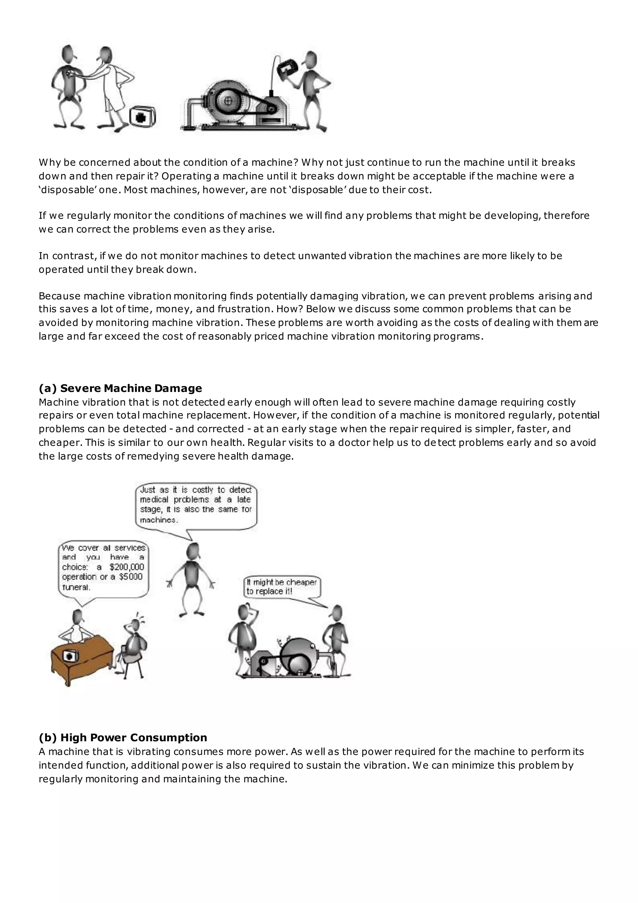 Why be concerned about the condition of a machine? Why not just continue to run the machine until it breaks
down and then repair it? Operating a machine until it breaks down might be acceptable if the machine were a
‘disposable’ one. Most machines, however, are not ‘disposable’ due to their cost.
If we regularly monitor the conditions of machines we will find any problems that might be developing, therefore
we can correct the problems even as they arise.
In contrast, if we do not monitor machines to detect unwanted vibration the machines are more likely to be
operated until they break down.
Because machine vibration monitoring finds potentially damaging vibration, we can prevent problems arising and
this saves a lot of time, money, and frustration. How? Below we discuss some common problems that can be
avoided by monitoring machine vibration. These problems are worth avoiding as the costs of dealing with them are
large and far exceed the cost of reasonably priced machine vibration monitoring programs.
(a) Severe Machine Damage
Machine vibration that is not detected early enough will often lead to severe machine damage requiring costly
repairs or even total machine replacement. However, if the condition of a machine is monitored regularly, potential
problems can be detected - and corrected - at an early stage when the repair required is simpler, faster, and
cheaper. This is similar to our own health. Regular visits to a doctor help us to de tect problems early and so avoid
the large costs of remedying severe health damage.
(b) High Power Consumption
A machine that is vibrating consumes more power. As well as the power required for the machine to perform its
intended function, additional power is also required to sustain the vibration. We can minimize this problem by
regularly monitoring and maintaining the machine.
 