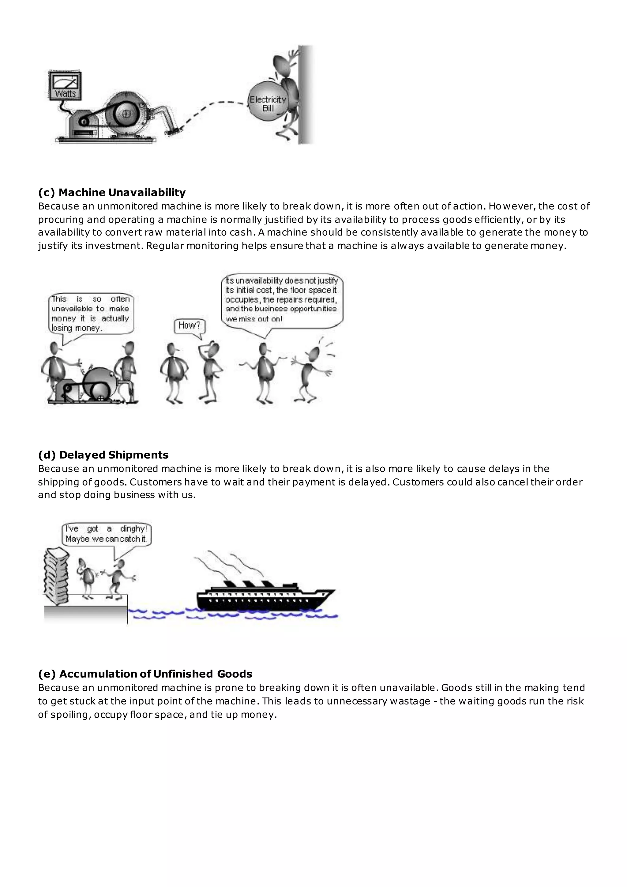 (c) Machine Unavailability
Because an unmonitored machine is more likely to break down, it is more often out of action. Ho wever, the cost of
procuring and operating a machine is normally justified by its availability to process goods efficiently, or by its
availability to convert raw material into cash. A machine should be consistently available to generate the money to
justify its investment. Regular monitoring helps ensure that a machine is always available to generate money.
(d) Delayed Shipments
Because an unmonitored machine is more likely to break down, it is also more likely to cause delays in the
shipping of goods. Customers have to wait and their payment is delayed. Customers could also cancel their order
and stop doing business with us.
(e) Accumulation of Unfinished Goods
Because an unmonitored machine is prone to breaking down it is often unavailable. Goods still in the making tend
to get stuck at the input point of the machine. This leads to unnecessary wastage - the waiting goods run the risk
of spoiling, occupy floor space, and tie up money.
 