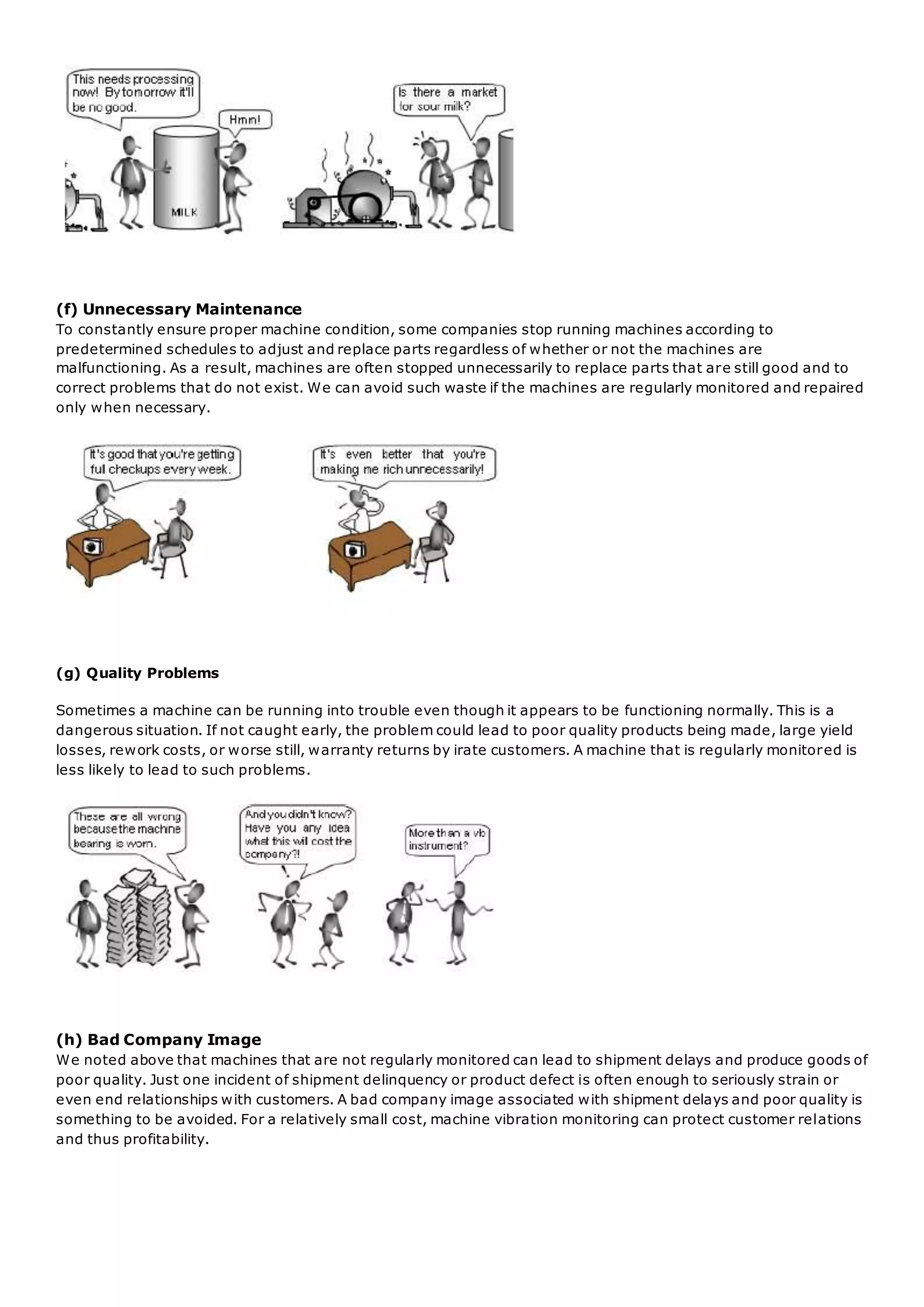 (f) Unnecessary Maintenance
To constantly ensure proper machine condition, some companies stop running machines according to
predetermined schedules to adjust and replace parts regardless of whether or not the machines are
malfunctioning. As a result, machines are often stopped unnecessarily to replace parts that are still good and to
correct problems that do not exist. We can avoid such waste if the machines are regularly monitored and repaired
only when necessary.
(g) Quality Problems
Sometimes a machine can be running into trouble even though it appears to be functioning normally. This is a
dangerous situation. If not caught early, the problem could lead to poor quality products being made, large yield
losses, rework costs, or worse still, warranty returns by irate customers. A machine that is regularly monitored is
less likely to lead to such problems.
(h) Bad Company Image
We noted above that machines that are not regularly monitored can lead to shipment delays and produce goods of
poor quality. Just one incident of shipment delinquency or product defect is often enough to seriously strain or
even end relationships with customers. A bad company image associated with shipment delays and poor quality is
something to be avoided. For a relatively small cost, machine vibration monitoring can protect customer relations
and thus profitability.
 