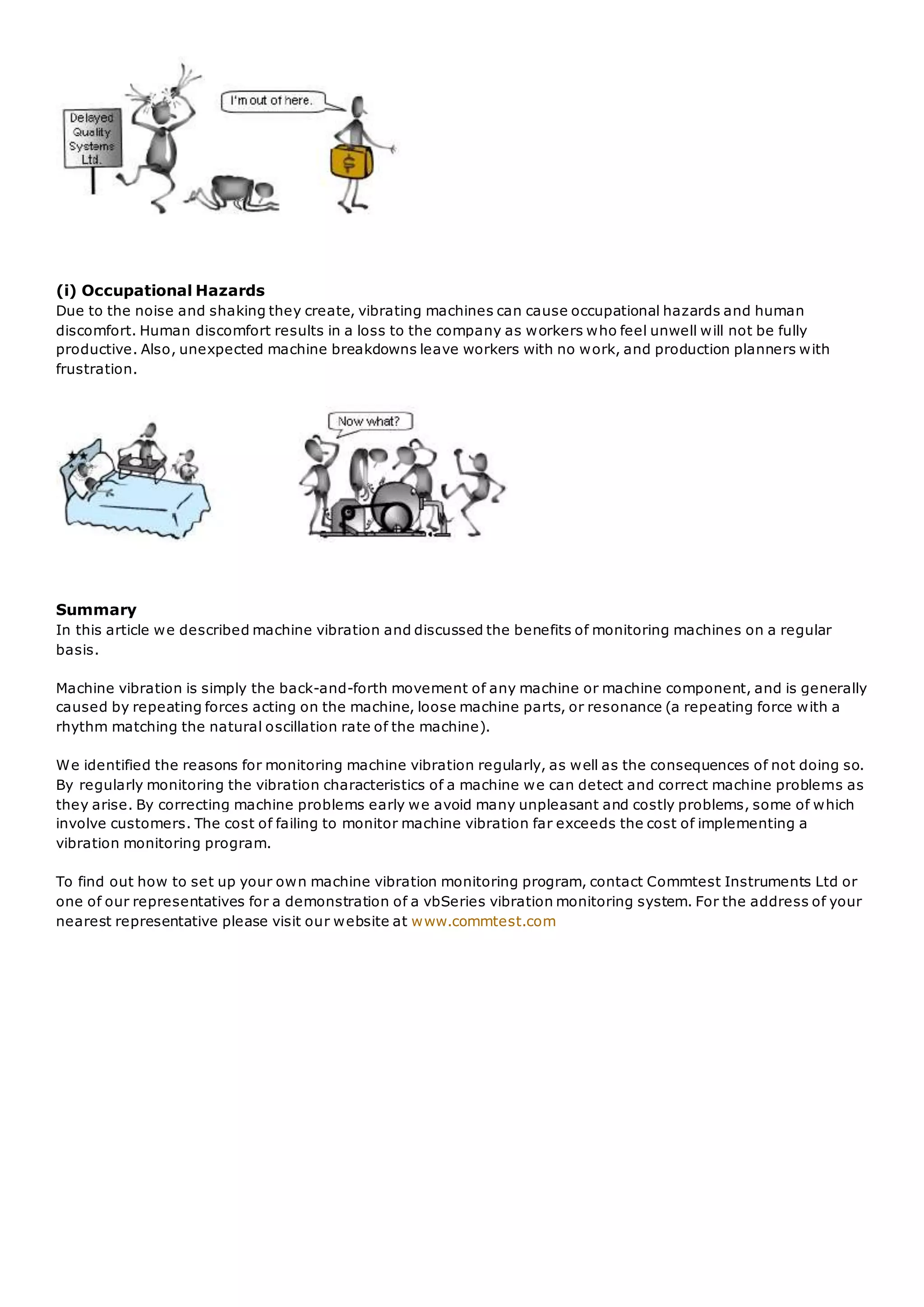 (i) Occupational Hazards
Due to the noise and shaking they create, vibrating machines can cause occupational hazards and human
discomfort. Human discomfort results in a loss to the company as workers who feel unwell will not be fully
productive. Also, unexpected machine breakdowns leave workers with no work, and production planners with
frustration.
Summary
In this article we described machine vibration and discussed the benefits of monitoring machines on a regular
basis.
Machine vibration is simply the back-and-forth movement of any machine or machine component, and is generally
caused by repeating forces acting on the machine, loose machine parts, or resonance (a repeating force with a
rhythm matching the natural oscillation rate of the machine).
We identified the reasons for monitoring machine vibration regularly, as well as the consequences of not doing so.
By regularly monitoring the vibration characteristics of a machine we can detect and correct machine problems as
they arise. By correcting machine problems early we avoid many unpleasant and costly problems, some of which
involve customers. The cost of failing to monitor machine vibration far exceeds the cost of implementing a
vibration monitoring program.
To find out how to set up your own machine vibration monitoring program, contact Commtest Instruments Ltd or
one of our representatives for a demonstration of a vbSeries vibration monitoring system. For the address of your
nearest representative please visit our website at www.commtest.com
 