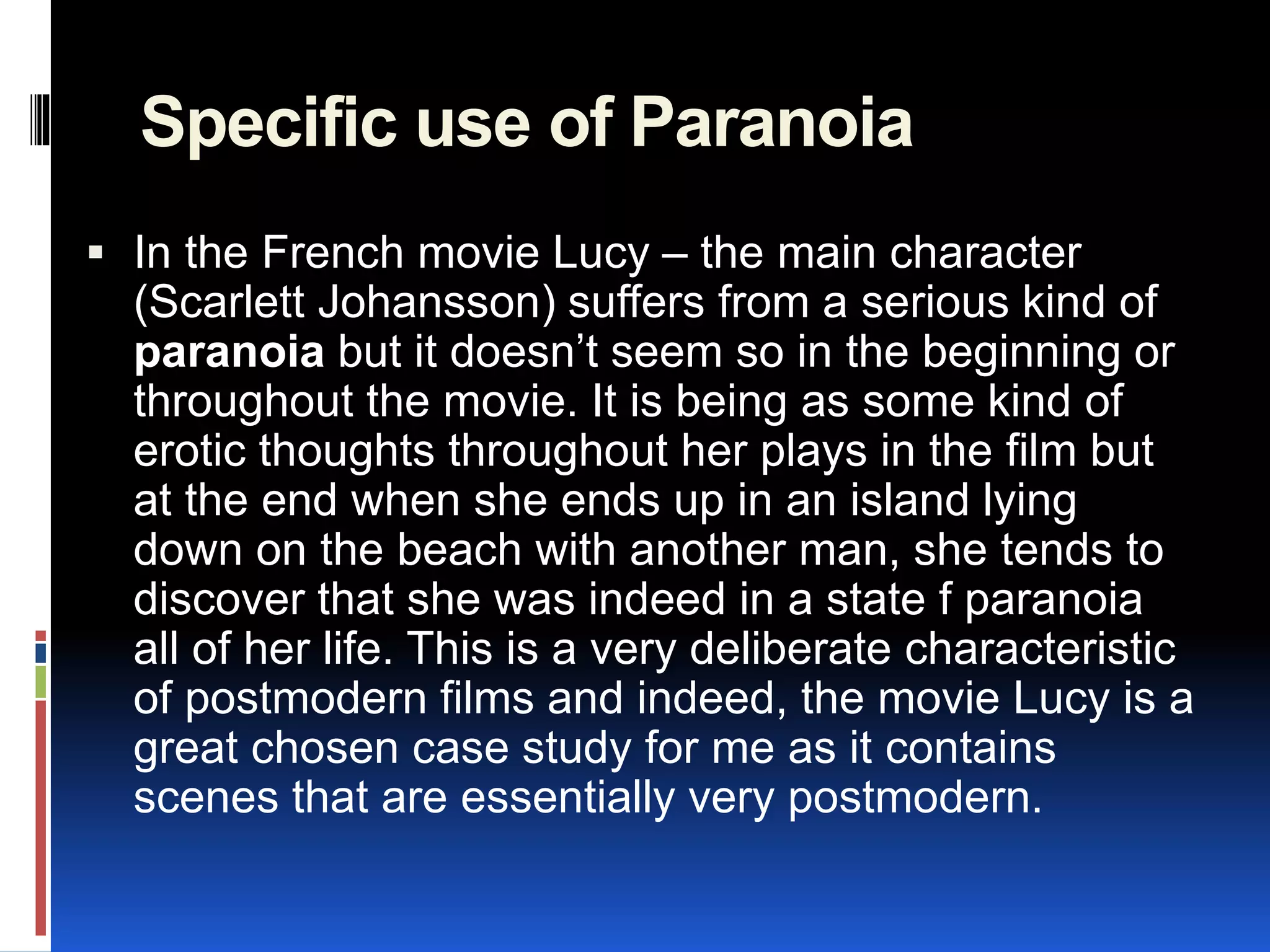 Specific use of Paranoia
 In the French movie Lucy – the main character
(Scarlett Johansson) suffers from a serious kind of
paranoia but it doesn’t seem so in the beginning or
throughout the movie. It is being as some kind of
erotic thoughts throughout her plays in the film but
at the end when she ends up in an island lying
down on the beach with another man, she tends to
discover that she was indeed in a state f paranoia
all of her life. This is a very deliberate characteristic
of postmodern films and indeed, the movie Lucy is a
great chosen case study for me as it contains
scenes that are essentially very postmodern.
 
