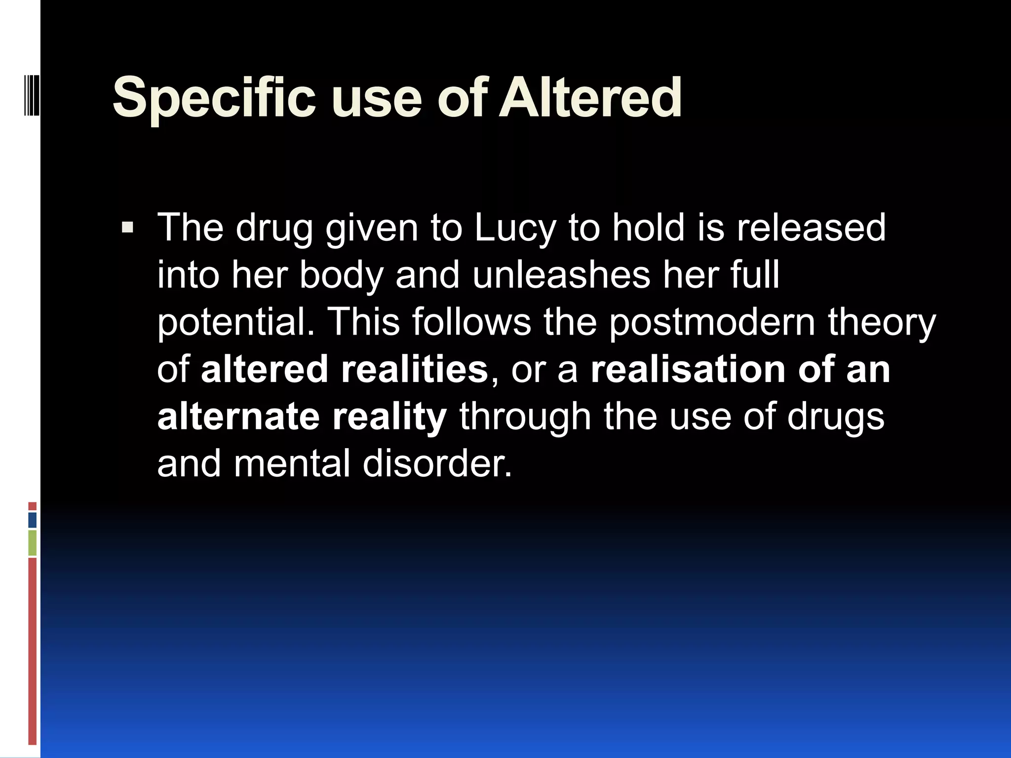 Specific use of Altered
 The drug given to Lucy to hold is released
into her body and unleashes her full
potential. This follows the postmodern theory
of altered realities, or a realisation of an
alternate reality through the use of drugs
and mental disorder.
 