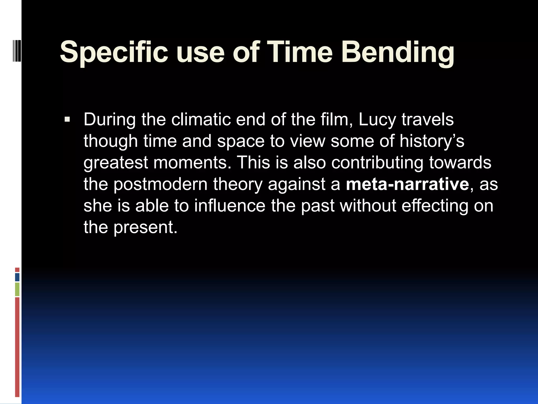 Specific use of Time Bending
 During the climatic end of the film, Lucy travels
though time and space to view some of history’s
greatest moments. This is also contributing towards
the postmodern theory against a meta-narrative, as
she is able to influence the past without effecting on
the present.
 