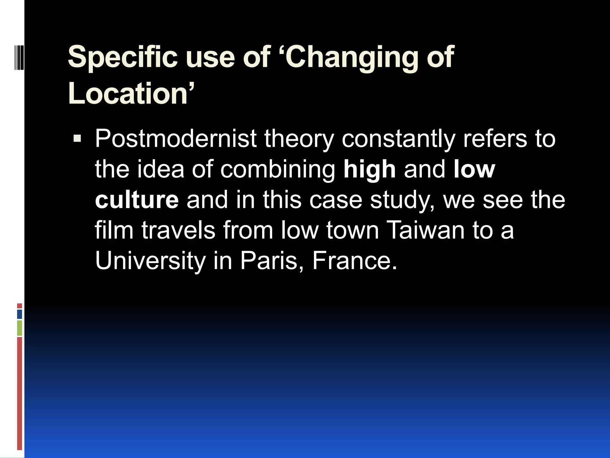 Specific use of ‘Changing of
Location’
 Postmodernist theory constantly refers to
the idea of combining high and low
culture and in this case study, we see the
film travels from low town Taiwan to a
University in Paris, France.
 