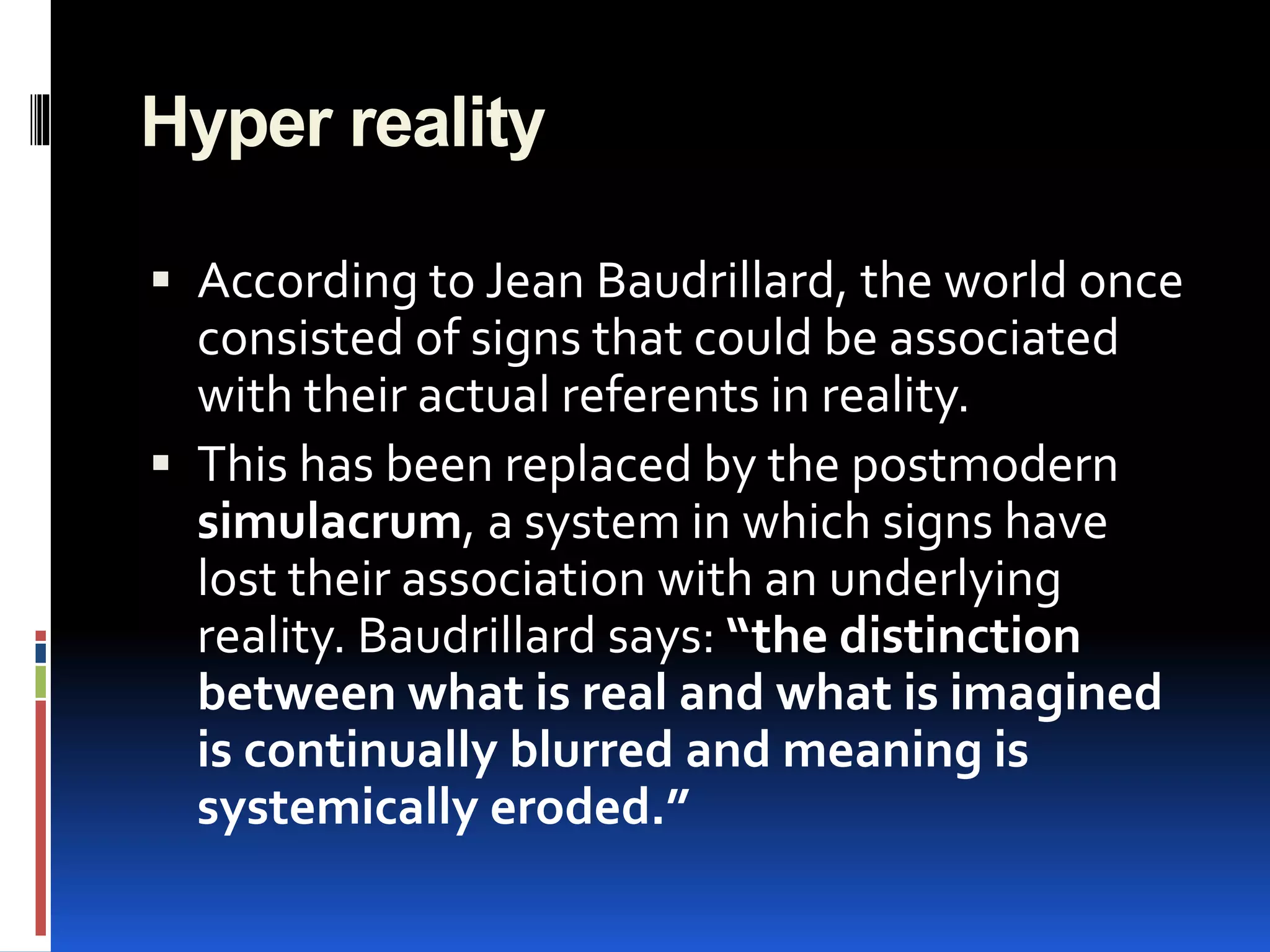 Hyper reality
 According to Jean Baudrillard, the world once
consisted of signs that could be associated
with their actual referents in reality.
 This has been replaced by the postmodern
simulacrum, a system in which signs have
lost their association with an underlying
reality. Baudrillard says: “the distinction
between what is real and what is imagined
is continually blurred and meaning is
systemically eroded.”
 