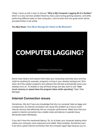Today I came up with a topic to discuss “Why is My Computer Lagging All of a Sudden”
which is a very common problem faced by many users during gaming sessions, and while
performing different tasks on their computers. Let’s fix them from the guide which will be
provided further in the article.
You May Read:- How Much Storage Do I Need on My Macbook?
Some many factors and reasons that make your computing extremely slow and they
might be anything for example; programs running in your desktop background. Shut
down all of the sudden programs and software that will start automatically when your
desktop turns on. To disable or stop all these things and also want to see “how
much memory or speed does the program takes while operating” Open Task
Manager.
Internet Connection issues
Sometimes, We don’t have any knowledge that why my computer feels so laggy and
unresponsive. An Internet connection can cause this problem as it has so much
internal memory that effectively hits our computer performance. Make Sure that your
system’s internet connection has a stable mode and latency to operate heavy
demanded tasks effortlessly.
If you don’t have the mentioned latency. So, try to lower your computer tasking which
makes your computer more responsive and stable. Most probably, Sometimes even
if we have a good internet connection then the computer again lags because you’ve
 