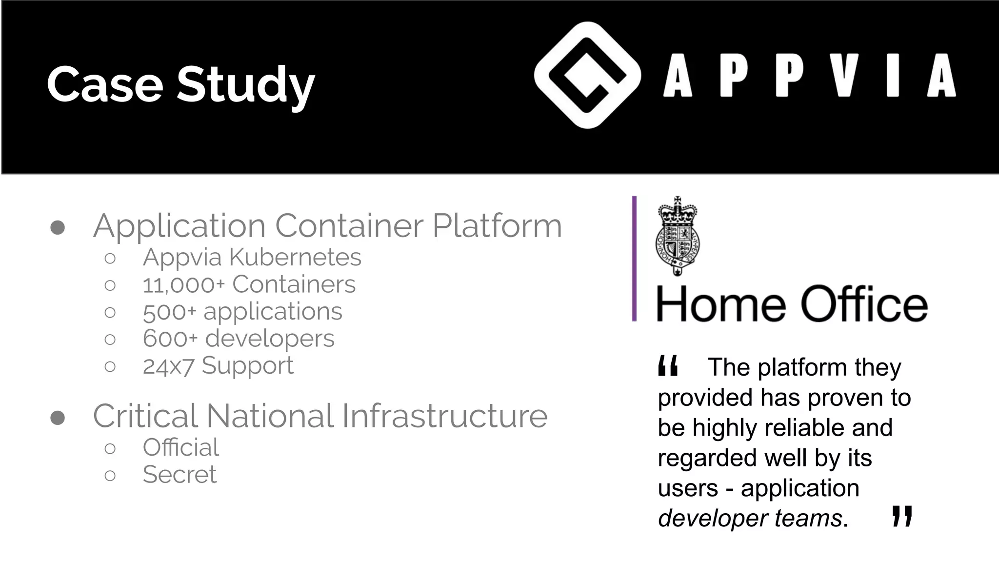 Case Study
● Application Container Platform
○ Appvia Kubernetes
○ 11,000+ Containers
○ 500+ applications
○ 600+ developers
○ 24x7 Support
● Critical National Infrastructure
○ Oﬃcial
○ Secret
The platform they
provided has proven to
be highly reliable and
regarded well by its
users - application
developer teams.
“
 