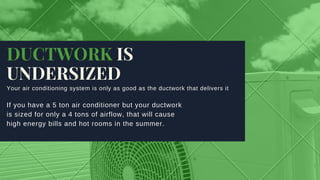 DUCTWORK IS
UNDERSIZED
Your air conditioning system is only as good as the ductwork that delivers it
If you have a 5 ton air conditioner but your ductwork
is sized for only a 4 tons of airflow, that will cause
high energy bills and hot rooms in the summer. 
 