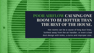 Hot rooms can be a cause of long duct lines,
furthest away from the air handler, or even a bad
duct design with kinks, u­turns and improper size.
POOR AIRFLOW CAUSING ONE
ROOM TO BE HOTTER THAN
THE REST OF THE HOUSE.
 