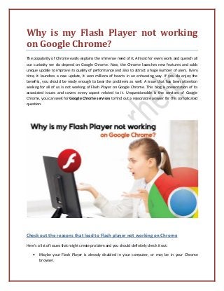 Why is my Flash Player not working
on Google Chrome?
The popularity of Chrome easily explains the immense need of it. Almost for every work and quench all
our curiosity we do depend on Google Chrome. Now, the Chrome launches new features and adds
unique update to improve its quality of performance and also to attract a huge number of users. Every
time, it launches a new update, it won millions of hearts in an enhancing way. If you do enjoy the
benefits, you should be ready enough to bear the problems as well. A issue that has been attention
seeking for all of us is not working of Flash Player on Google Chrome. This blog is presentation of its
associated issues and covers every aspect related to it. Unquestionable is the services of Google
Chrome, you can seek for Google Chrome services to find out a reasonable answer for this complicated
question.
Check out the reasons that lead to Flash player not working on Chrome
Here’s a list of issues that might create problem and you should definitely check it out:
• Maybe your Flash Player is already disabled in your computer, or may be in your Chrome
browser.
 