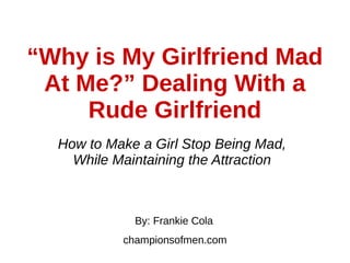 “Why is My Girlfriend Mad
At Me?” Dealing With a
Rude Girlfriend
How to Make a Girl Stop Being Mad,
While Maintaining the Attraction
By: Frankie Cola
championsofmen.com
 
