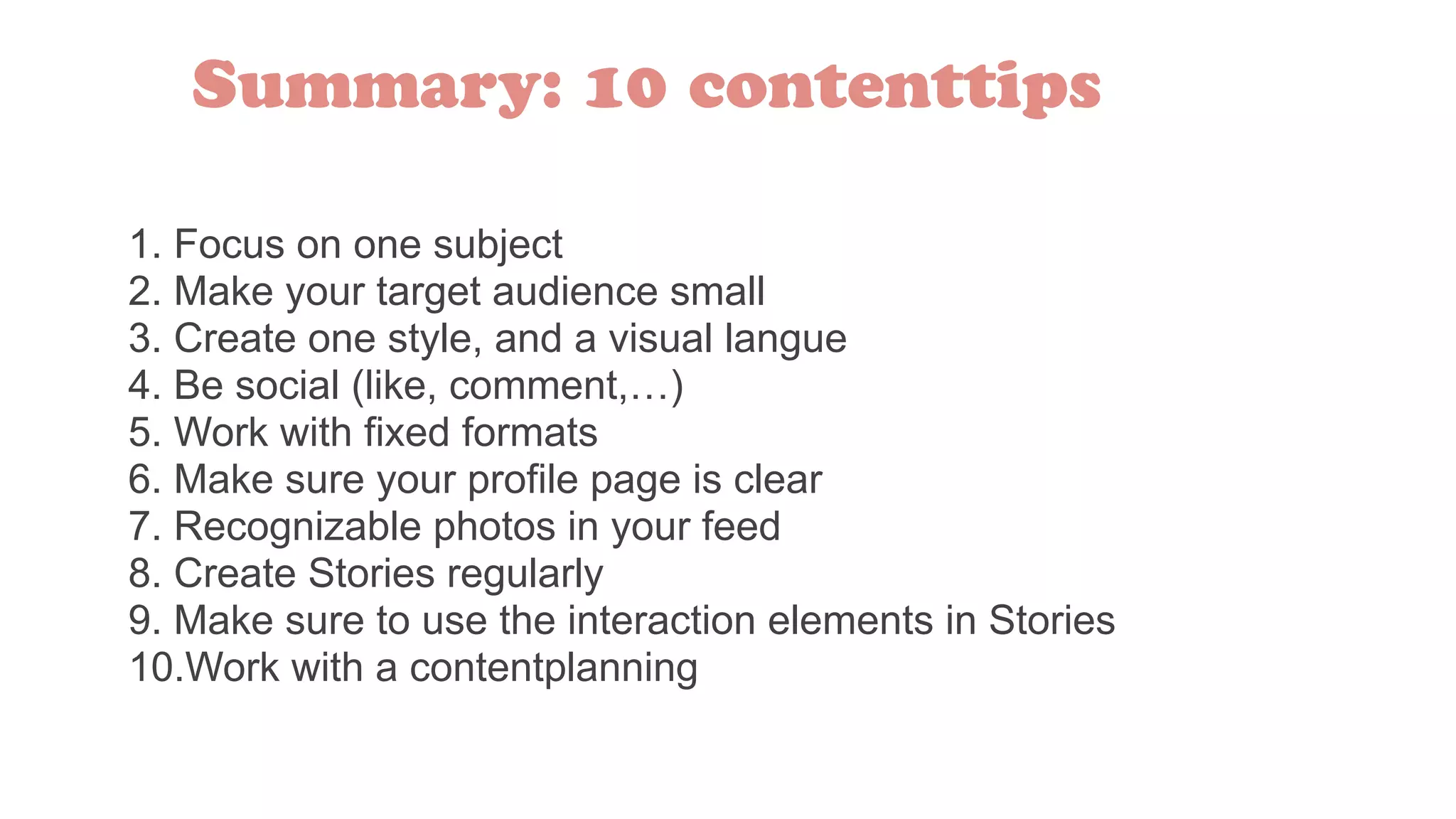 1. Focus on one subject
2. Make your target audience small
3. Create one style, and a visual langue
4. Be social (like, comment,…)
5. Work with fixed formats
6. Make sure your profile page is clear
7. Recognizable photos in your feed
8. Create Stories regularly
9. Make sure to use the interaction elements in Stories
10.Work with a contentplanning
Summary: 10 contenttips
 