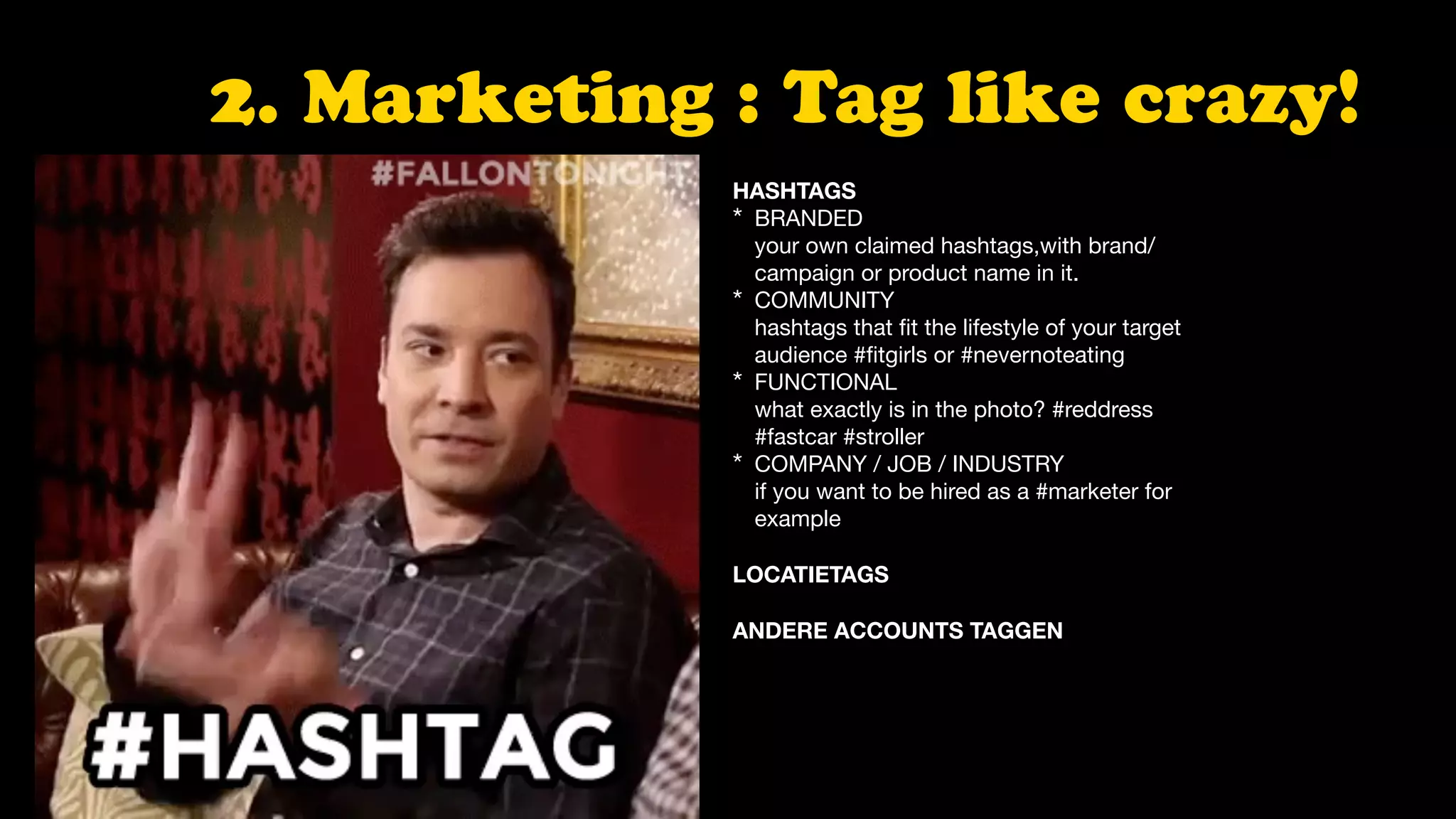 2. Marketing : Tag like crazy!
HASHTAGS
* BRANDED  
your own claimed hashtags,with brand/
campaign or product name in it.

* COMMUNITY 
hashtags that ﬁt the lifestyle of your target
audience #ﬁtgirls or #nevernoteating

* FUNCTIONAL 
what exactly is in the photo? #reddress
#fastcar #stroller

* COMPANY / JOB / INDUSTRY  
if you want to be hired as a #marketer for
example

LOCATIETAGS 
 
ANDERE ACCOUNTS TAGGEN
 