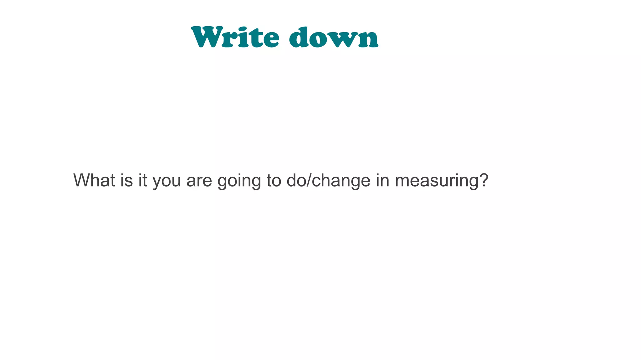 What is it you are going to do/change in measuring?
Write down
 