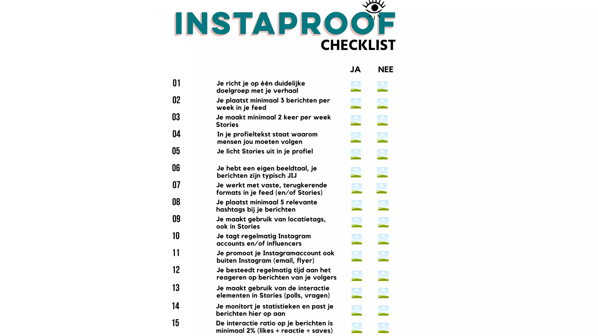 CHECKLIST
Je richt je op één duidelijke
doelgroep met je verhaal
Je plaatst minimaal 3 berichten per
week in je feed
Je maakt minimaal 2 keer per week
Stories
Je hebt een eigen beeldtaal, je
berichten zijn typisch JIJ
Je licht Stories uit in je profiel
In je profieltekst staat waarom
mensen jou moeten volgen
JA NEE
Je werkt met vaste, terugkerende
formats in je feed (en/of Stories)
Je plaatst minimaal 5 relevante
hashtags bij je berichten
Je maakt gebruik van locatietags,
ook in Stories
Je besteedt regelmatig tijd aan het
reageren op berichten van je volgers
Je promoot je Instagramaccount ook
buiten Instagram (email, flyer)
Je tagt regelmatig Instagram
accounts en/of influencers
De interactie ratio op je berichten is
minimaal 2% (likes + reactie + saves)
Je monitort je statistieken en past je
berichten hier op aan
Je maakt gebruik van de interactie
elementen in Stories (polls, vragen)
 