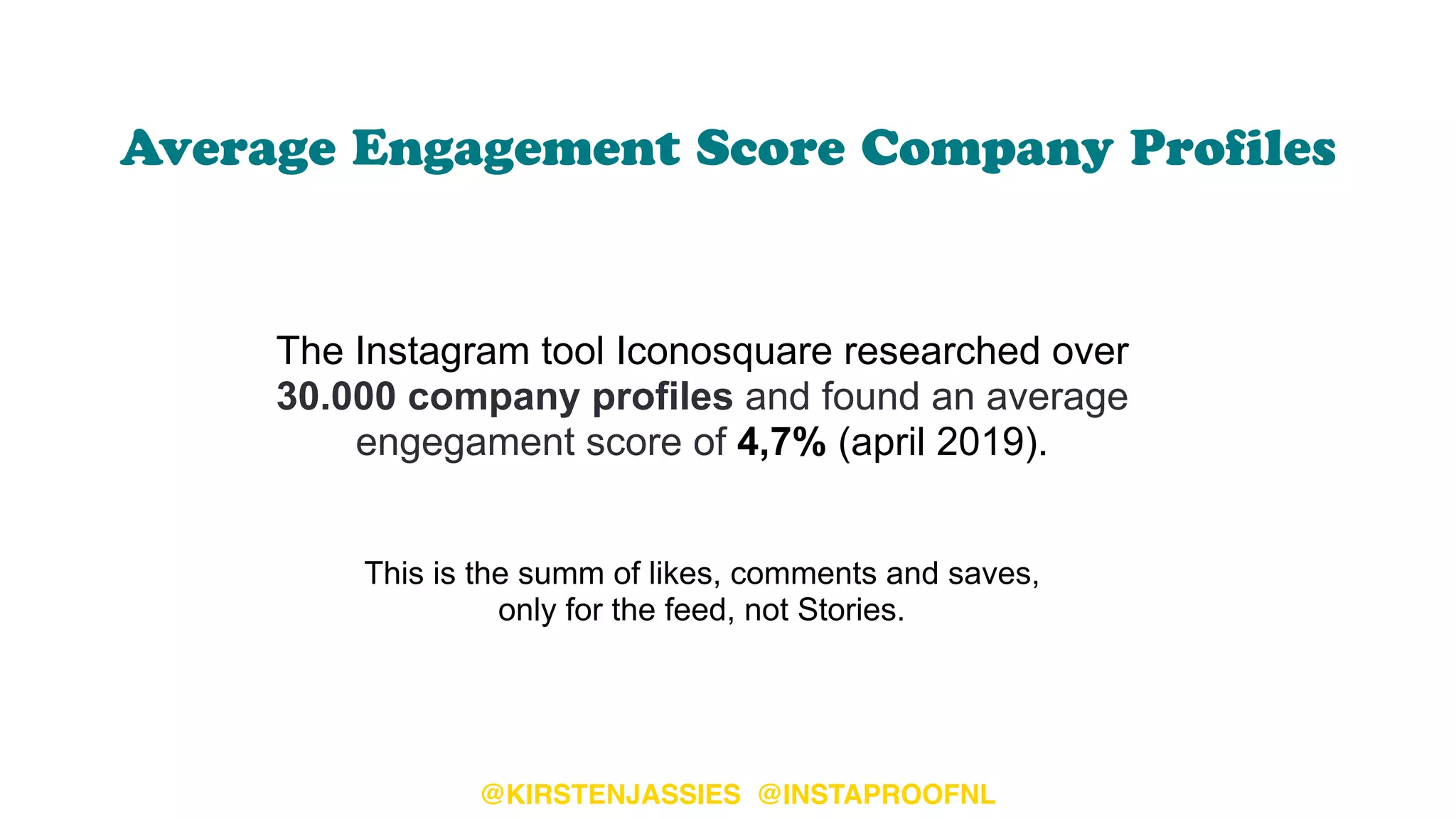 Average Engagement Score Company Proﬁles
The Instagram tool Iconosquare researched over
30.000 company profiles and found an average
engegament score of 4,7% (april 2019).  
 
 
This is the summ of likes, comments and saves,  
only for the feed, not Stories.
@KIRSTENJASSIES @INSTAPROOFNL
 