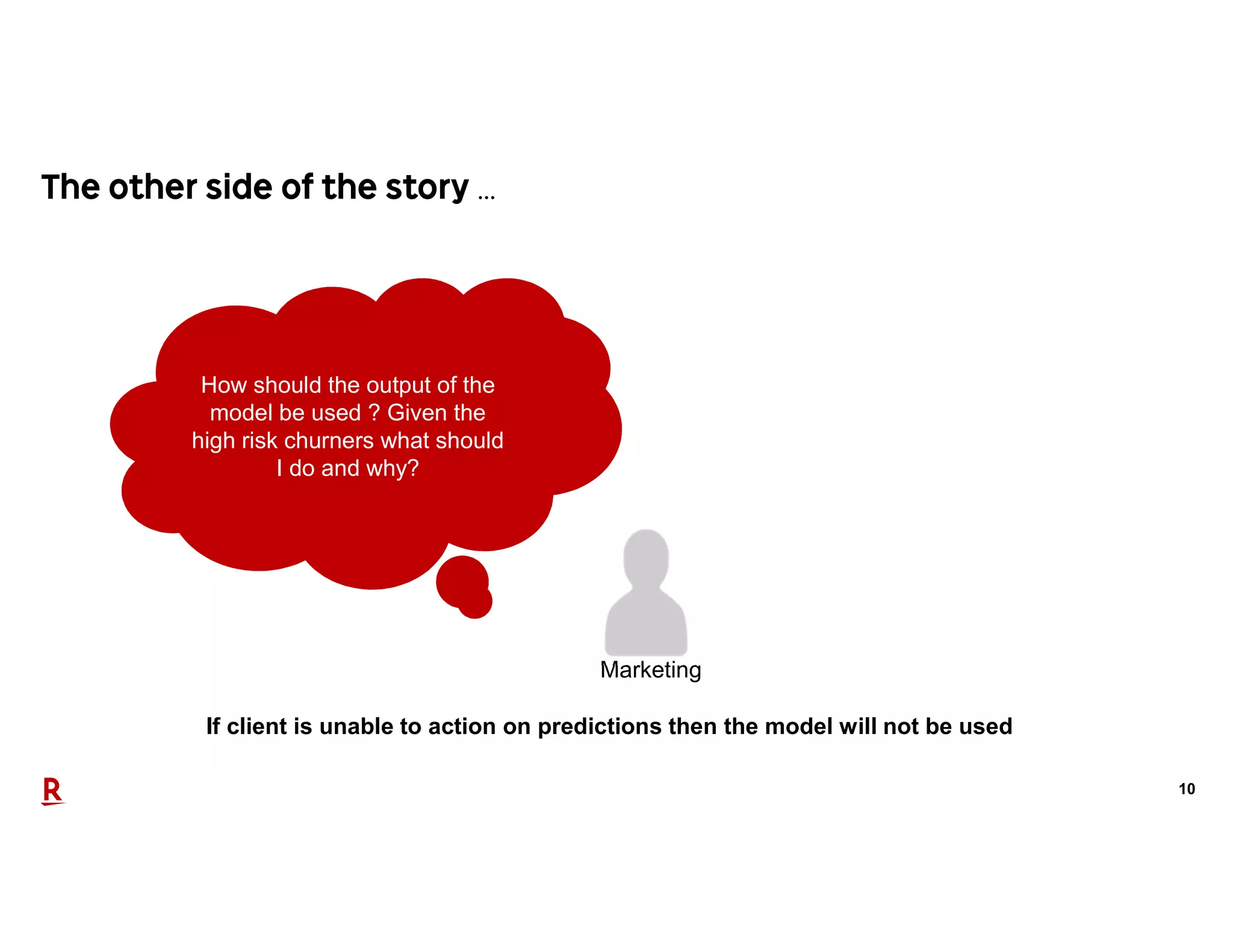10
…
If client is unable to action on predictions then the model will not be used
How should the output of the
model be used ? Given the
high risk churners what should
I do and why?
Marketing
 