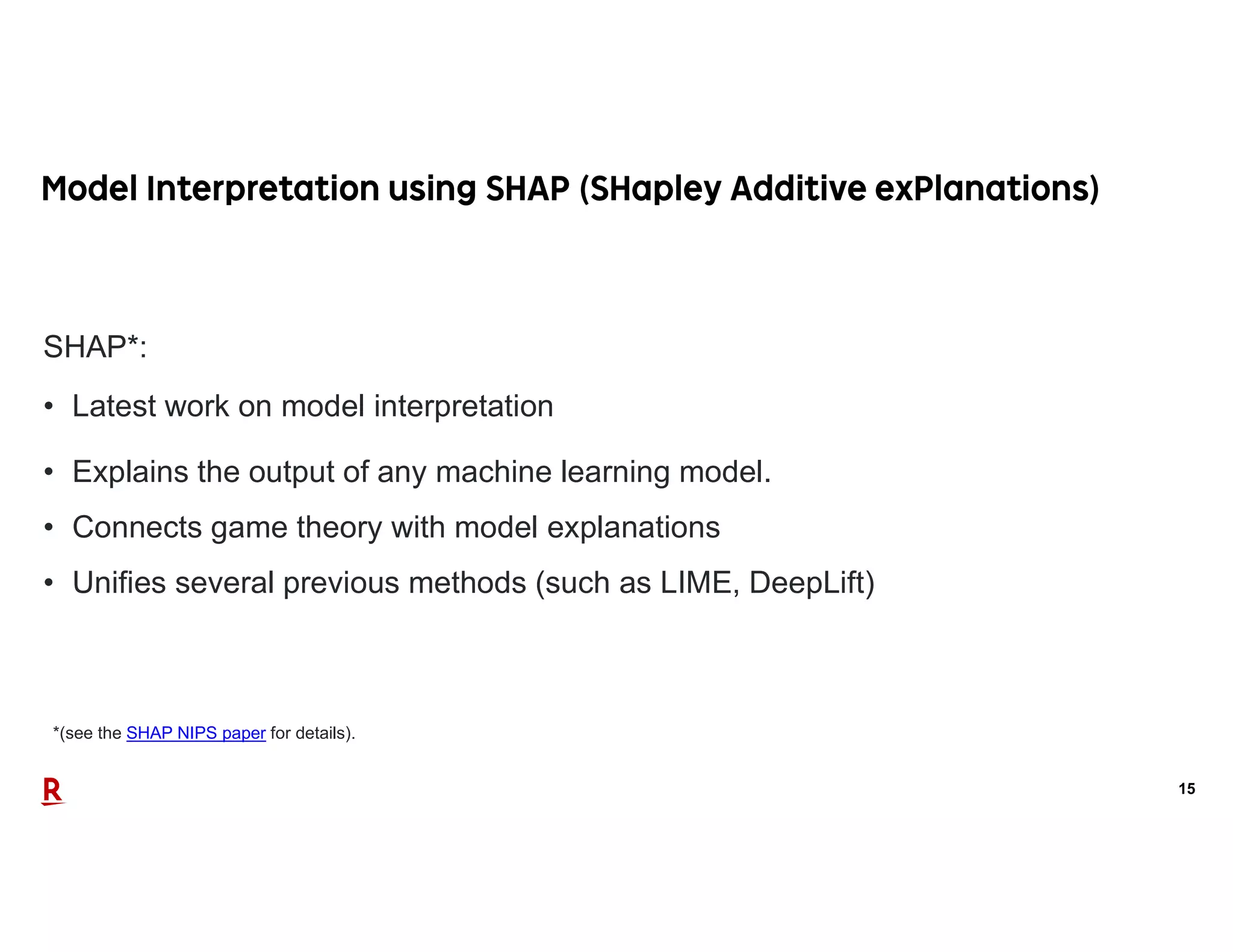 15
*(see the SHAP NIPS paper for details).
SHAP*:
• Latest work on model interpretation
• Explains the output of any machine learning model.
• Connects game theory with model explanations
• Unifies several previous methods (such as LIME, DeepLift)
 