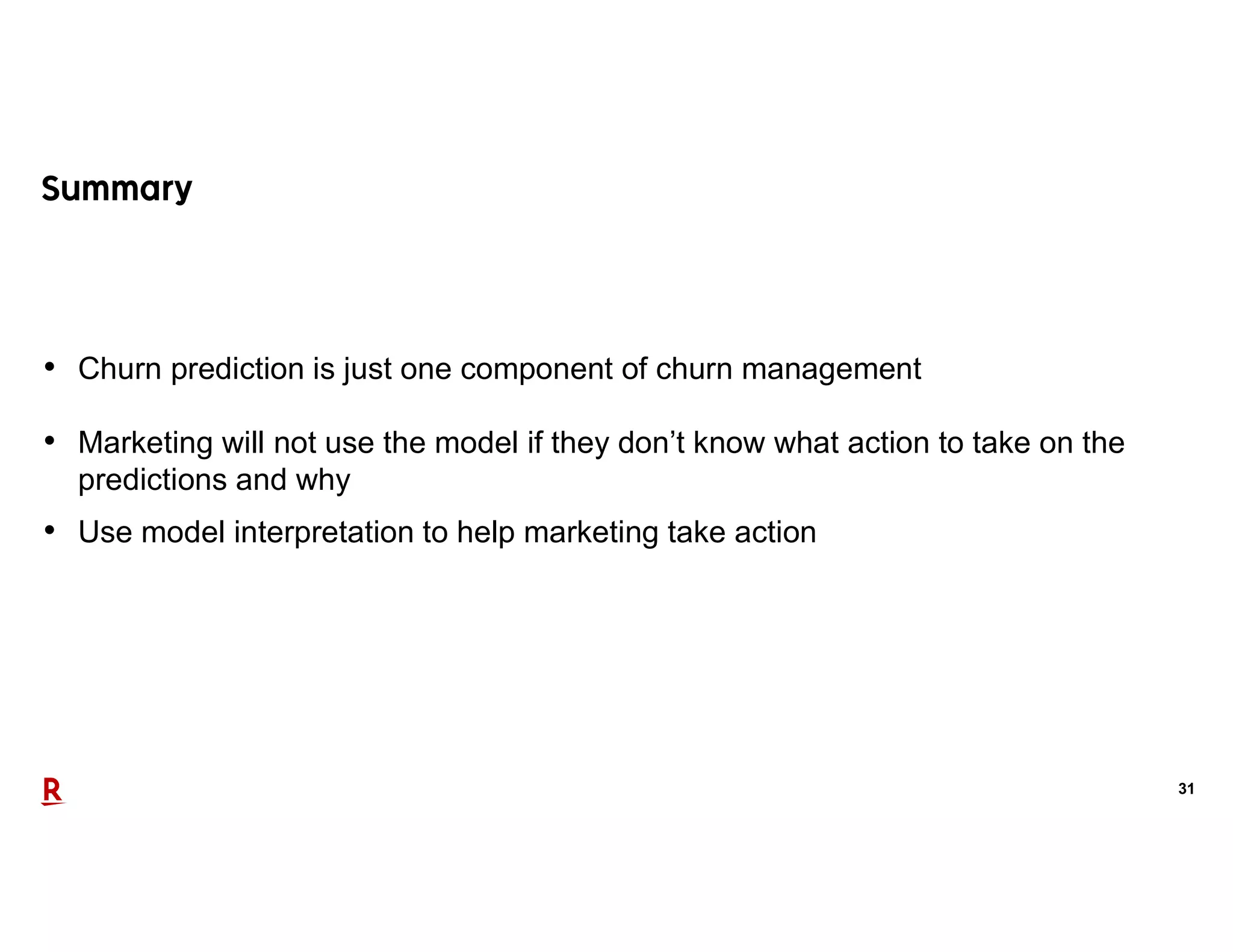 31
• Churn prediction is just one component of churn management
• Marketing will not use the model if they don’t know what action to take on the
predictions and why
• Use model interpretation to help marketing take action
 