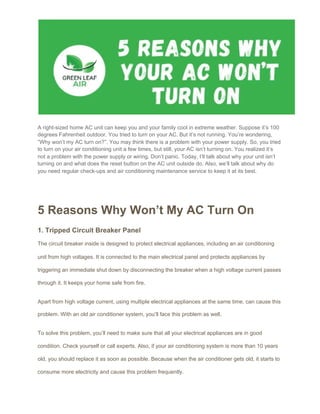 A right-sized home AC unit can keep you and your family cool in extreme weather. Suppose it’s 100
degrees Fahrenheit outdoor. You tried to turn on your AC. But it’s not running. You’re wondering,
“Why won’t my AC turn on?”. You may think there is a problem with your power supply. So, you tried
to turn on your air conditioning unit a few times, but still, your AC isn’t turning on. You realized it’s
not a problem with the power supply or wiring. Don’t panic. Today, I’ll talk about why your unit isn’t
turning on and what does the reset button on the AC unit outside do. Also, we’ll talk about why do
you need regular check-ups and ​air conditioning maintenance service​ to keep it at its best.
 
 
5 Reasons Why Won’t My AC Turn On
1. Tripped Circuit Breaker Panel
The circuit breaker inside is designed to protect electrical appliances, including an air conditioning
unit from high voltages. It is connected to the main electrical panel and protects appliances by
triggering an immediate shut down by disconnecting the breaker when a high voltage current passes
through it. It keeps your home safe from fire.
Apart from high voltage current, using multiple electrical appliances at the same time, can cause this
problem. With an old air conditioner system, you’ll face this problem as well.
To solve this problem, you’ll need to make sure that all your electrical appliances are in good
condition. Check yourself or call experts. Also, if your air conditioning system is more than 10 years
old, you should replace it as soon as possible. Because when the air conditioner gets old, it starts to
consume more electricity and cause this problem frequently.
 