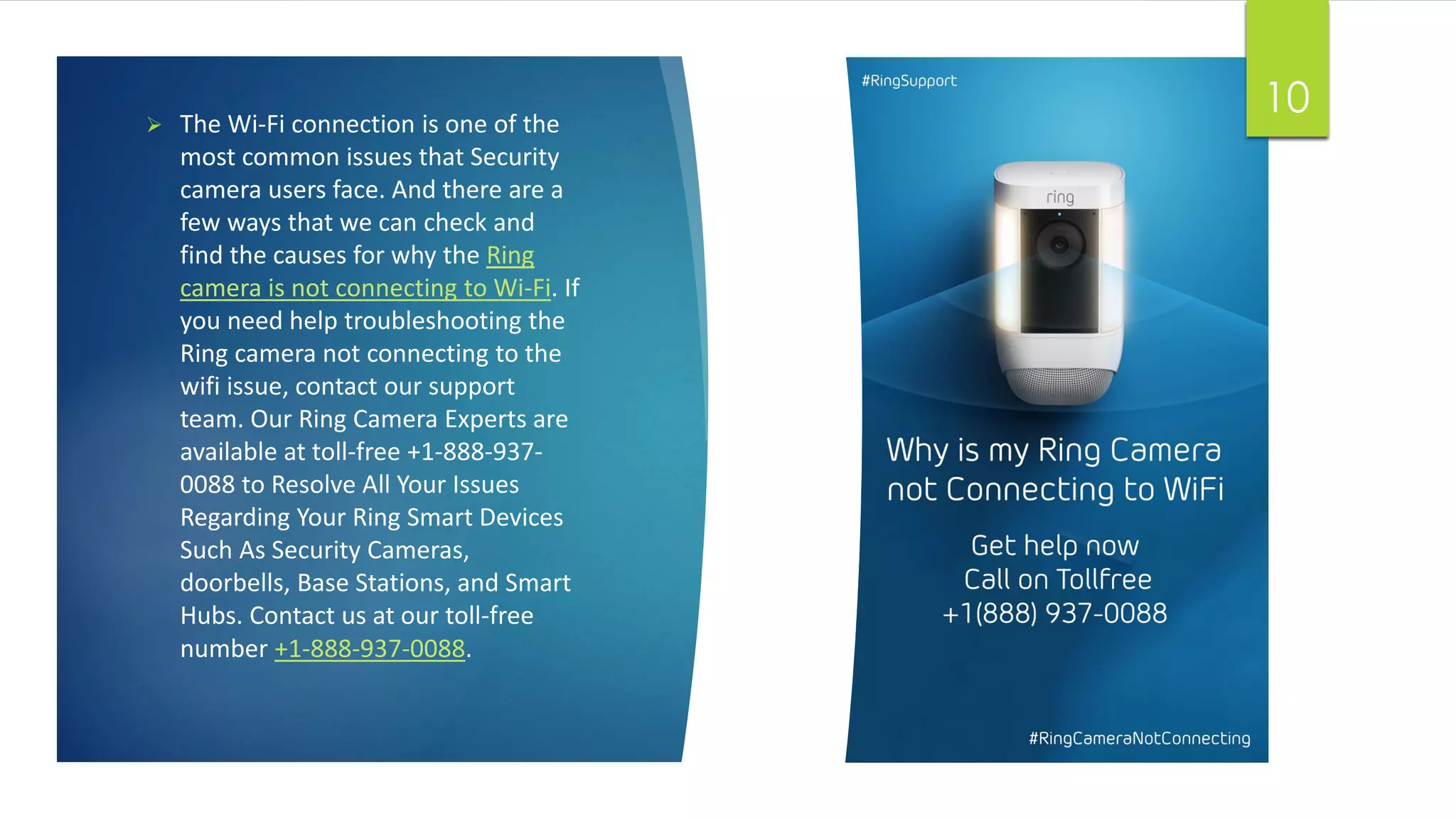  The Wi-Fi connection is one of the
most common issues that Security
camera users face. And there are a
few ways that we can check and
find the causes for why the Ring
camera is not connecting to Wi-Fi. If
you need help troubleshooting the
Ring camera not connecting to the
wifi issue, contact our support
team. Our Ring Camera Experts are
available at toll-free +1-888-937-
0088 to Resolve All Your Issues
Regarding Your Ring Smart Devices
Such As Security Cameras,
doorbells, Base Stations, and Smart
Hubs. Contact us at our toll-free
number +1-888-937-0088.
10
 