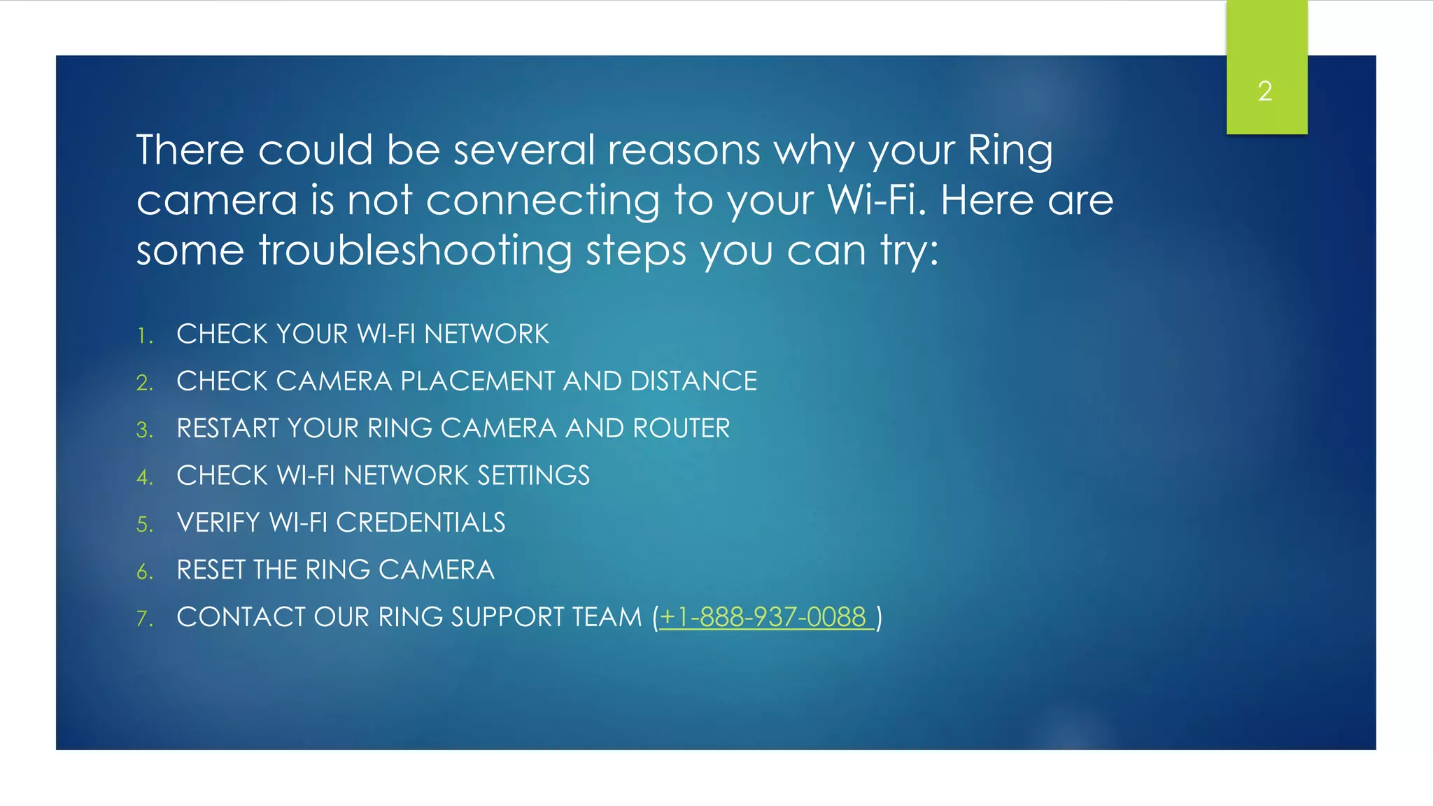 There could be several reasons why your Ring
camera is not connecting to your Wi-Fi. Here are
some troubleshooting steps you can try:
1. CHECK YOUR WI-FI NETWORK
2. CHECK CAMERA PLACEMENT AND DISTANCE
3. RESTART YOUR RING CAMERA AND ROUTER
4. CHECK WI-FI NETWORK SETTINGS
5. VERIFY WI-FI CREDENTIALS
6. RESET THE RING CAMERA
7. CONTACT OUR RING SUPPORT TEAM (+1-888-937-0088 )
2
 