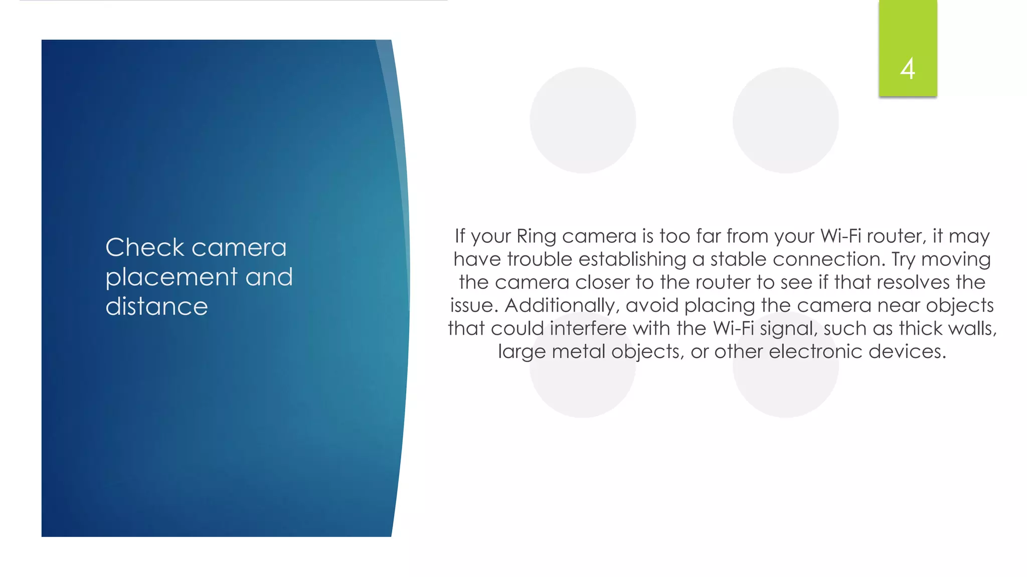 Check camera
placement and
distance
If your Ring camera is too far from your Wi-Fi router, it may
have trouble establishing a stable connection. Try moving
the camera closer to the router to see if that resolves the
issue. Additionally, avoid placing the camera near objects
that could interfere with the Wi-Fi signal, such as thick walls,
large metal objects, or other electronic devices.
4
 