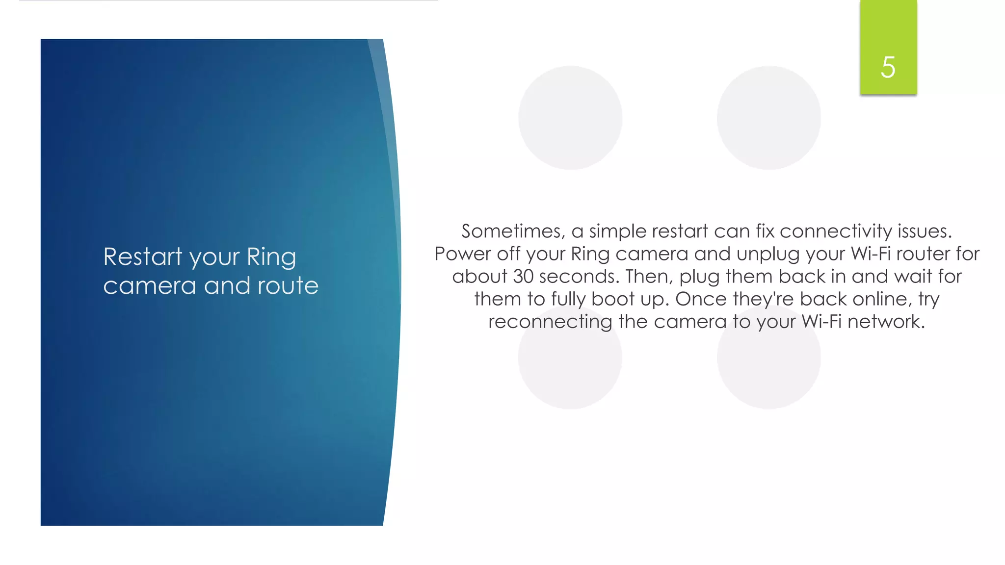 Restart your Ring
camera and route
Sometimes, a simple restart can fix connectivity issues.
Power off your Ring camera and unplug your Wi-Fi router for
about 30 seconds. Then, plug them back in and wait for
them to fully boot up. Once they're back online, try
reconnecting the camera to your Wi-Fi network.
5
 