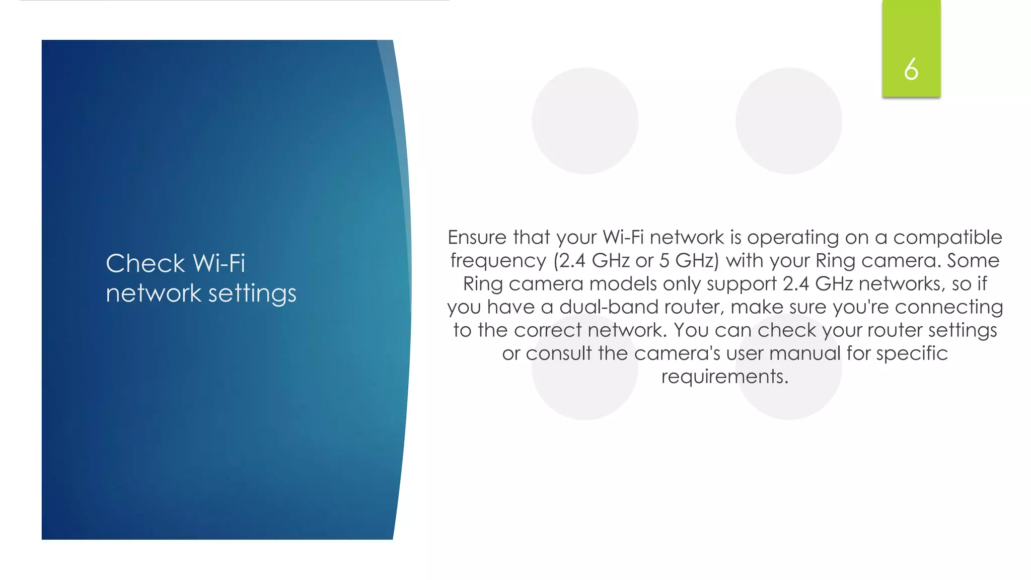 Check Wi-Fi
network settings
Ensure that your Wi-Fi network is operating on a compatible
frequency (2.4 GHz or 5 GHz) with your Ring camera. Some
Ring camera models only support 2.4 GHz networks, so if
you have a dual-band router, make sure you're connecting
to the correct network. You can check your router settings
or consult the camera's user manual for specific
requirements.
6
 