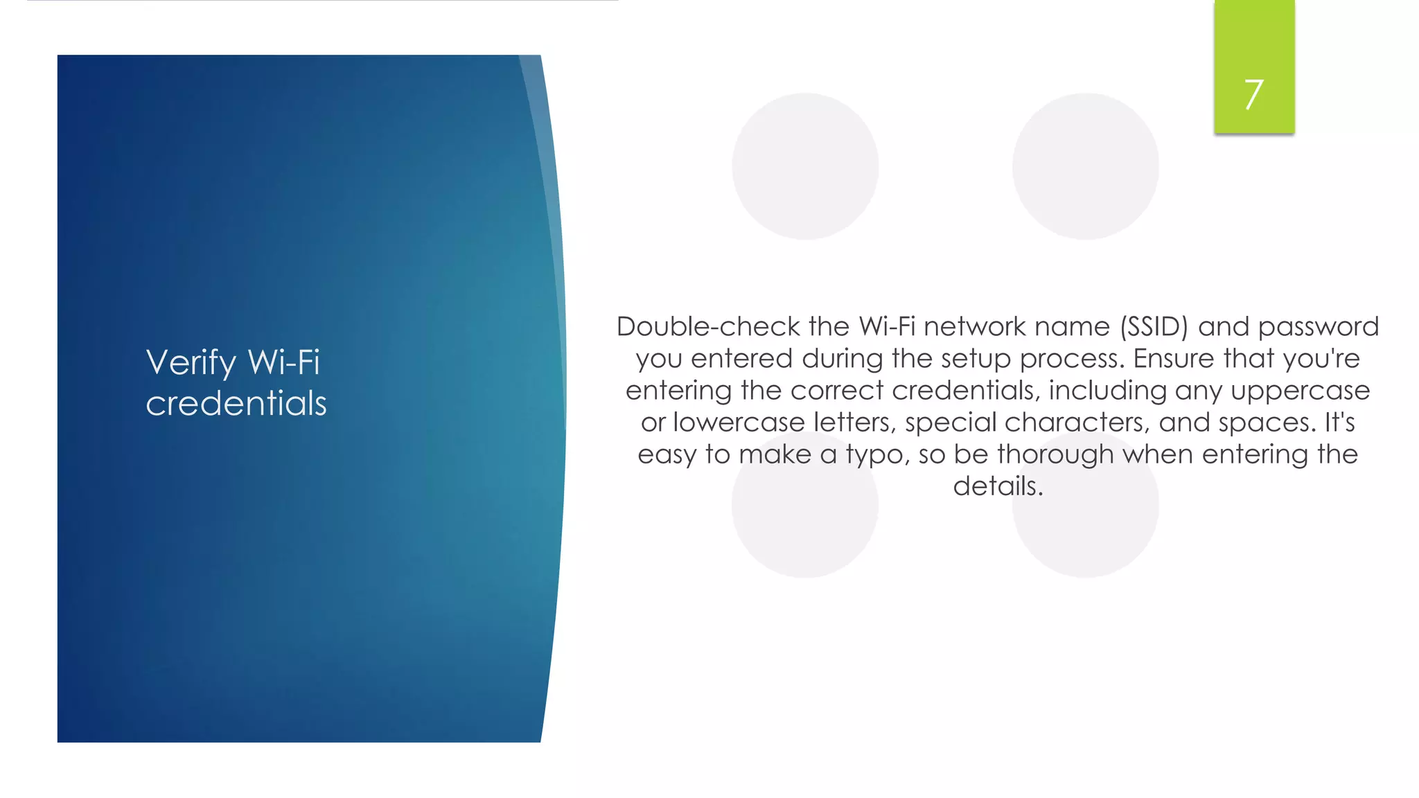 Verify Wi-Fi
credentials
Double-check the Wi-Fi network name (SSID) and password
you entered during the setup process. Ensure that you're
entering the correct credentials, including any uppercase
or lowercase letters, special characters, and spaces. It's
easy to make a typo, so be thorough when entering the
details.
7
 