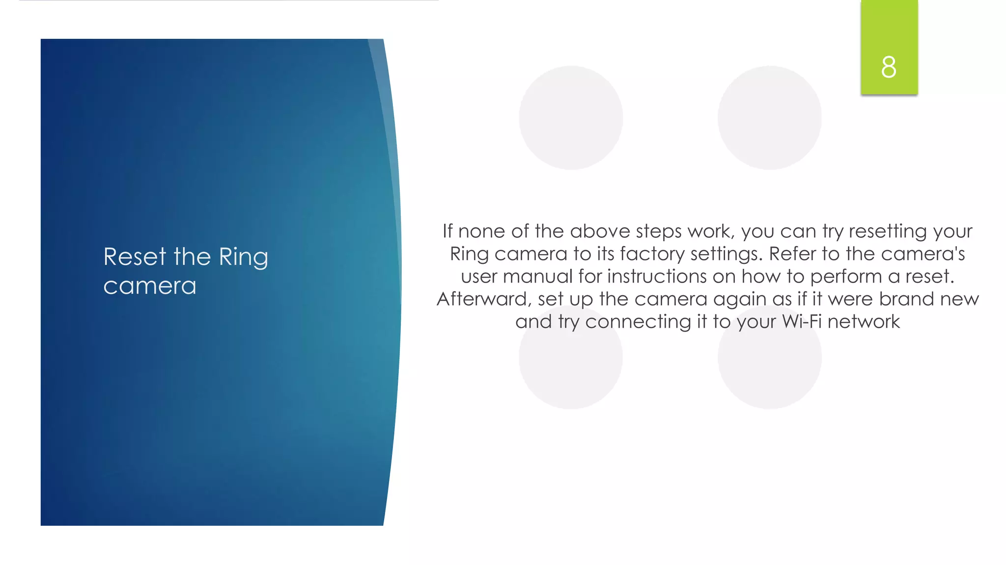 Reset the Ring
camera
If none of the above steps work, you can try resetting your
Ring camera to its factory settings. Refer to the camera's
user manual for instructions on how to perform a reset.
Afterward, set up the camera again as if it were brand new
and try connecting it to your Wi-Fi network
8
 