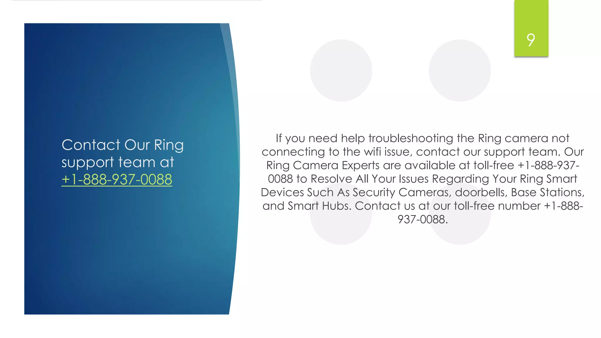 Contact Our Ring
support team at
+1-888-937-0088
If you need help troubleshooting the Ring camera not
connecting to the wifi issue, contact our support team. Our
Ring Camera Experts are available at toll-free +1-888-937-
0088 to Resolve All Your Issues Regarding Your Ring Smart
Devices Such As Security Cameras, doorbells, Base Stations,
and Smart Hubs. Contact us at our toll-free number +1-888-
937-0088.
9
 