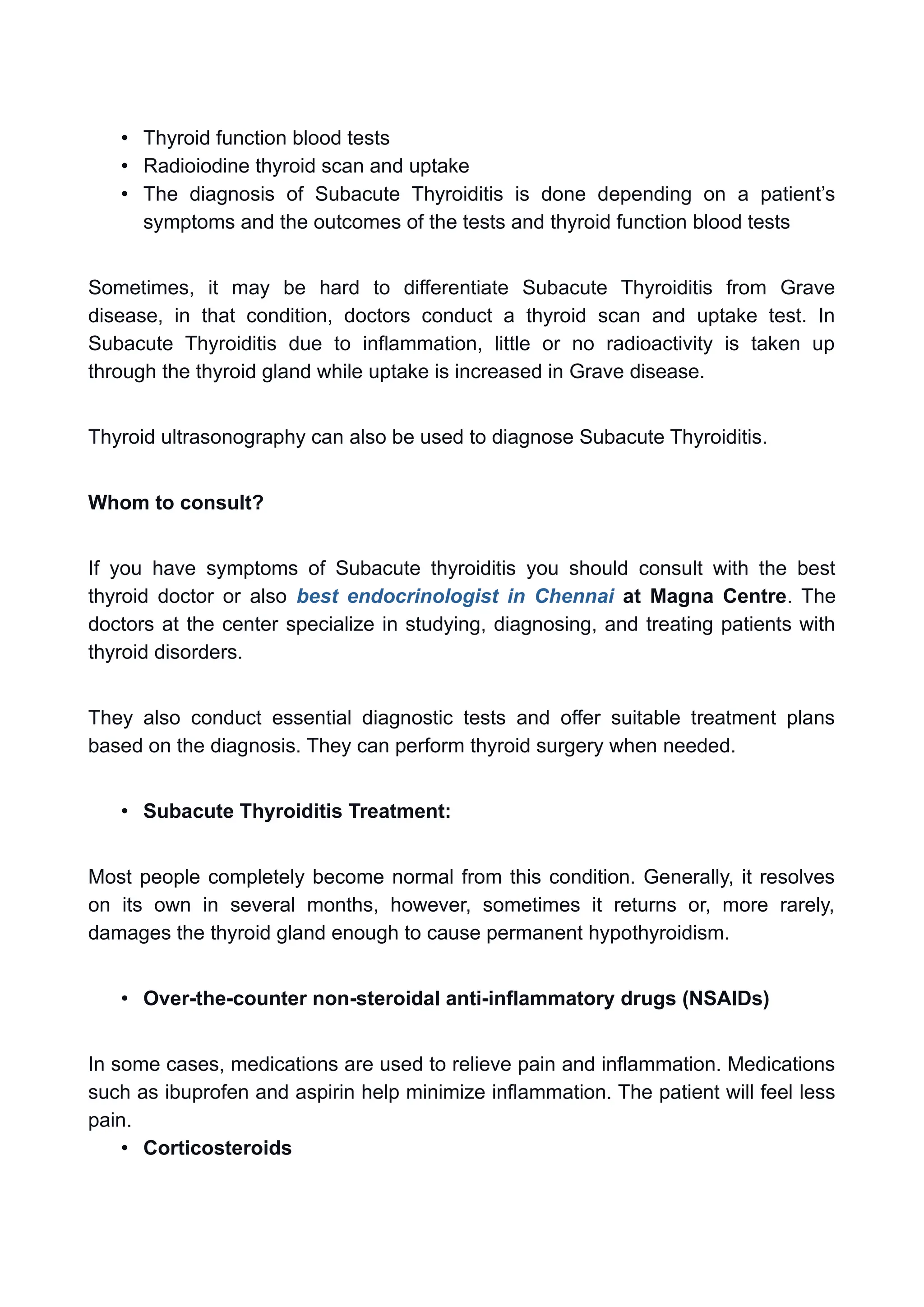 • Thyroid function blood tests
• Radioiodine thyroid scan and uptake
• The diagnosis of Subacute Thyroiditis is done depending on a patient’s
symptoms and the outcomes of the tests and thyroid function blood tests
Sometimes, it may be hard to differentiate Subacute Thyroiditis from Grave
disease, in that condition, doctors conduct a thyroid scan and uptake test. In
Subacute Thyroiditis due to inflammation, little or no radioactivity is taken up
through the thyroid gland while uptake is increased in Grave disease.
Thyroid ultrasonography can also be used to diagnose Subacute Thyroiditis.
Whom to consult?
If you have symptoms of Subacute thyroiditis you should consult with the best
thyroid doctor or also best endocrinologist in Chennai at Magna Centre. The
doctors at the center specialize in studying, diagnosing, and treating patients with
thyroid disorders.
They also conduct essential diagnostic tests and offer suitable treatment plans
based on the diagnosis. They can perform thyroid surgery when needed.
• Subacute Thyroiditis Treatment:
Most people completely become normal from this condition. Generally, it resolves
on its own in several months, however, sometimes it returns or, more rarely,
damages the thyroid gland enough to cause permanent hypothyroidism.
• Over-the-counter non-steroidal anti-inflammatory drugs (NSAIDs)
In some cases, medications are used to relieve pain and inflammation. Medications
such as ibuprofen and aspirin help minimize inflammation. The patient will feel less
pain.
• Corticosteroids
 