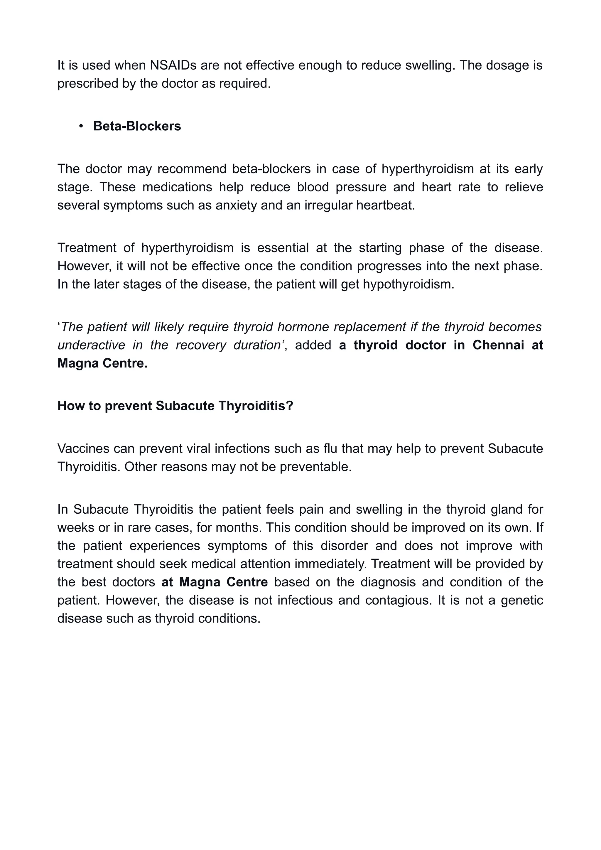 It is used when NSAIDs are not effective enough to reduce swelling. The dosage is
prescribed by the doctor as required.
• Beta-Blockers
The doctor may recommend beta-blockers in case of hyperthyroidism at its early
stage. These medications help reduce blood pressure and heart rate to relieve
several symptoms such as anxiety and an irregular heartbeat.
Treatment of hyperthyroidism is essential at the starting phase of the disease.
However, it will not be effective once the condition progresses into the next phase.
In the later stages of the disease, the patient will get hypothyroidism.
‘The patient will likely require thyroid hormone replacement if the thyroid becomes
underactive in the recovery duration’, added a thyroid doctor in Chennai at
Magna Centre.
How to prevent Subacute Thyroiditis?
Vaccines can prevent viral infections such as flu that may help to prevent Subacute
Thyroiditis. Other reasons may not be preventable.
In Subacute Thyroiditis the patient feels pain and swelling in the thyroid gland for
weeks or in rare cases, for months. This condition should be improved on its own. If
the patient experiences symptoms of this disorder and does not improve with
treatment should seek medical attention immediately. Treatment will be provided by
the best doctors at Magna Centre based on the diagnosis and condition of the
patient. However, the disease is not infectious and contagious. It is not a genetic
disease such as thyroid conditions.
 