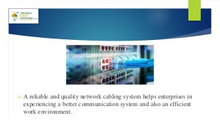  A reliable and quality network cabling system helps enterprises in
experiencing a better communication system and also an efficient
work environment.
 