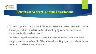 Benefits of Network Cabling Installation:-
 To keep up with the demand for more communication channels within
the organization, a robust network cabling system has become a
necessity in the modern world.
 Business organization are looking for ways to make their networks
simpler and easy to handle. The network cabling system is the ultimate
solution to all such requirements.
 