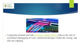  A properly planned and laid network cabling Dubai reduces the risk of
accidental unplugging of wires, unnoticed damages within the wiring, and
also any tripping.
 