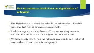 How do businesses benefit from the digitalization of
networks?
 The digitalization of networks helps in the information-intensive
processes that reduce downtime considerably.
 Real-time reports and dashboards allows network engineers to
address the issue before any damage or loss of data occurs.
 Multiple people monitoring the network may lead to duplication of
tasks and also chances of mismanagement.
 