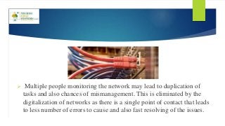  Multiple people monitoring the network may lead to duplication of
tasks and also chances of mismanagement. This is eliminated by the
digitalization of networks as there is a single point of contact that leads
to less number of errors to cause and also fast resolving of the issues.
 