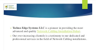 Techno Edge Systems LLC is a pioneer in providing the most
advanced and quality Network Cabling Installation Dubai.
 Our ever-increasing clientele is a testimony to our dedicated and
professional services in the field of Network Cabling installations.
 