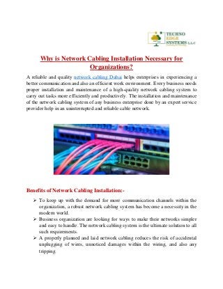 Why is Network Cabling Installation Necessary for
Organizations?
A reliable and quality network cabling Dubai helps enterprises in experiencing a
better communication and also an efficient work environment. Every business needs
proper installation and maintenance of a high-quality network cabling system to
carry out tasks more efficiently and productively. The installation and maintenance
of the network cabling system of any business enterprise done by an expert service
provider help in an uninterrupted and reliable cable network.
Benefits of Network Cabling Installation:-
 To keep up with the demand for more communication channels within the
organization, a robust network cabling system has become a necessity in the
modern world.
 Business organization are looking for ways to make their networks simpler
and easy to handle. The network cabling system is the ultimate solution to all
such requirements.
 A properly planned and laid network cabling reduces the risk of accidental
unplugging of wires, unnoticed damages within the wiring, and also any
tripping.
 