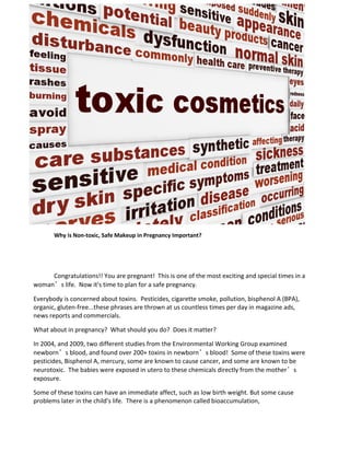 Why is Non-toxic, Safe Makeup in Pregnancy Important?
Congratulations!! You are pregnant! This is one of the most exciting and special times in a
woman’s life. Now it's time to plan for a safe pregnancy.
Everybody is concerned about toxins. Pesticides, cigarette smoke, pollution, bisphenol A (BPA),
organic, gluten-free...these phrases are thrown at us countless times per day in magazine ads,
news reports and commercials.
What about in pregnancy? What should you do? Does it matter?
In 2004, and 2009, two different studies from the Environmental Working Group examined
newborn’s blood, and found over 200+ toxins in newborn’s blood! Some of these toxins were
pesticides, Bisphenol A, mercury, some are known to cause cancer, and some are known to be
neurotoxic. The babies were exposed in utero to these chemicals directly from the mother’s
exposure.
Some of these toxins can have an immediate affect, such as low birth weight. But some cause
problems later in the child's life. There is a phenomenon called bioaccumulation,
 