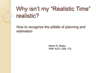 Why isn’t my “Realistic Time”
realistic?
How to recognize the pitfalls of planning and
estimation
Martin R. Bailey
PMP, ACP, CSM, ITIL
 