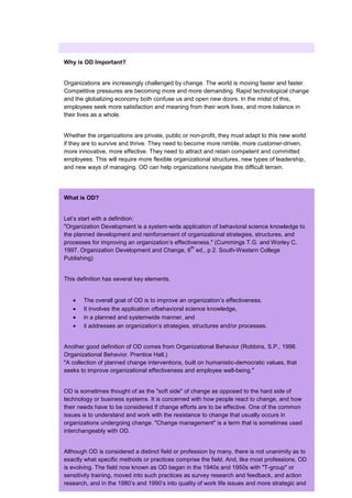 Why is OD Important?


Organizations are increasingly challenged by change. The world is moving faster and faster.
Competitive pressures are becoming more and more demanding. Rapid technological change
and the globalizing economy both confuse us and open new doors. In the midst of this,
employees seek more satisfaction and meaning from their work lives, and more balance in
their lives as a whole.


Whether the organizations are private, public or non-profit, they must adapt to this new world
if they are to survive and thrive. They need to become more nimble, more customer-driven,
more innovative, more effective. They need to attract and retain competent and committed
employees. This will require more flexible organizational structures, new types of leadership,
and new ways of managing. OD can help organizations navigate this difficult terrain.




What is OD?


Let’s start with a definition:
"Organization Development is a system-wide application of behavioral science knowledge to
the planned development and reinforcement of organizational strategies, structures, and
processes for improving an organization’s effectiveness." (Cummings T.G. and Worley C,
                                                 th
1997. Organization Development and Change, 6 ed., p 2. South-Western College
Publishing)


This definition has several key elements.


       The overall goal of OD is to improve an organization’s effectiveness.
       It involves the application ofbehavioral science knowledge,
       in a planned and systemwide manner, and
       it addresses an organization’s strategies, structures and/or processes.


Another good definition of OD comes from Organizational Behavior (Robbins, S.P., 1998.
Organizational Behavior. Prentice Hall.)
"A collection of planned change interventions, built on humanistic-democratic values, that
seeks to improve organizational effectiveness and employee well-being."


OD is sometimes thought of as the "soft side" of change as opposed to the hard side of
technology or business systems. It is concerned with how people react to change, and how
their needs have to be considered if change efforts are to be effective. One of the common
issues is to understand and work with the resistance to change that usually occurs in
organizations undergoing change. "Change management" is a term that is sometimes used
interchangeably with OD.


Although OD is considered a distinct field or profession by many, there is not unanimity as to
exactly what specific methods or practices comprise the field. And, like most professions, OD
is evolving. The field now known as OD began in the 1940s and 1950s with "T-group" or
sensitivity training, moved into such practices as survey research and feedback, and action
research, and in the 1980’s and 1990’s into quality of work life issues and more strategic and
 