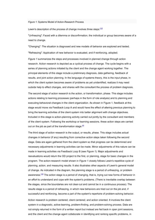 Figure 1: Systems Model of Action-Research Process


Lewin's description of the process of change involves three steps:[12]

"Unfreezing": Faced with a dilemma or disconfirmation, the individual or group becomes aware of a
need to change.

"Changing": The situation is diagnosed and new models of behavior are explored and tested.

"Refreezing": Application of new behavior is evaluated, and if reinforcing, adopted.

Figure 1 summarizes the steps and processes involved in planned change through action
research. Action research is depicted as a cyclical process of change. The cycle begins with a
series of planning actions initiated by the client and the change agent working together. The
principal elements of this stage include a preliminary diagnosis, data gathering, feedback of
results, and joint action planning. In the language of systems theory, this is the input phase, in
which the client system becomes aware of problems as yet unidentified, realizes it may need
outside help to effect changes, and shares with the consultant the process of problem diagnosis.

The second stage of action research is the action, or transformation, phase. This stage includes
actions relating to learning processes (perhaps in the form of role analysis) and to planning and
executing behavioral changes in the client organization. As shown in Figure 1, feedback at this
stage would move via Feedback Loop A and would have the effect of altering previous planning to
bring the learning activities of the client system into better alignment with change objectives.
Included in this stage is action-planning activity carried out jointly by the consultant and members
of the client system. Following the workshop or learning sessions, these action steps are carried
out on the job as part of the transformation stage.[4]

The third stage of action research is the output, or results, phase. This stage includes actual
changes in behavior (if any) resulting from corrective action steps taken following the second
stage. Data are again gathered from the client system so that progress can be determined and
necessary adjustments in learning activities can be made. Minor adjustments of this nature can be
made in learning activities via Feedback Loop B (see Figure 1). Major adjustments and
reevaluations would return the OD project to the first, or planning, stage for basic changes in the
program. The action-research model shown in Figure 1 closely follows Lewin's repetitive cycle of
planning, action, and measuring results. It also illustrates other aspects of Lewin's general model
of change. As indicated in the diagram, the planning stage is a period of unfreezing, or problem
awareness.[12] The action stage is a period of changing, that is, trying out new forms of behavior in
an effort to understand and cope with the system's problems. (There is inevitable overlap between
the stages, since the boundaries are not clear-cut and cannot be in a continuous process). The
results stage is a period of refreezing, in which new behaviors are tried out on the job and, if
successful and reinforcing, become a part of the system's repertoire of problem-solving behavior.

Action research is problem centered, client centered, and action oriented. It involves the client
system in a diagnostic, active-learning, problem-finding, and problem-solving process. Data are
not simply returned in the form of a written report but instead are fed back in open joint sessions,
and the client and the change agent collaborate in identifying and ranking specific problems, in
 