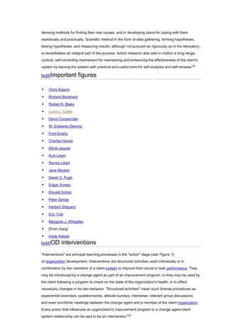 devising methods for finding their real causes, and in developing plans for coping with them
realistically and practically. Scientific method in the form of data gathering, forming hypotheses,
testing hypotheses, and measuring results, although not pursued as rigorously as in the laboratory,
is nevertheless an integral part of the process. Action research also sets in motion a long-range,
cyclical, self-correcting mechanism for maintaining and enhancing the effectiveness of the client's
system by leaving the system with practical and useful tools for self-analysis and self-renewal.[4]

[edit]Important        figures

   Chris Argyris

   Richard Beckhard

   Robert R. Blake

   Louis L. Carter

   David Cooperrider

   W. Edwards Deming

   Fred Emery

   Charles Handy

   Elliott Jaques

   Kurt Lewin

   Rensis Likert

   Jane Mouton

   Derek S. Pugh

   Edgar Schein

   Donald Schon

   Peter Senge

   Herbert Shepard

   Eric Trist

   Margaret J. Wheatley

   [Pulin Garg]

   Ichak Adizes
[edit]OD     interventions
"Interventions" are principal learning processes in the "action" stage (see Figure 1)
of organization development. Interventions are structured activities used individually or in
combination by the members of a client system to improve their social or task performance. They
may be introduced by a change agent as part of an improvement program, or they may be used by
the client following a program to check on the state of the organization's health, or to effect
necessary changes in its own behavior. "Structured activities" mean such diverse procedures as
experiential exercises, questionnaires, attitude surveys, interviews, relevant group discussions,
and even lunchtime meetings between the change agent and a member of the client organization.
Every action that influences an organization's improvement program in a change agent-client
system relationship can be said to be an intervention.[13]
 