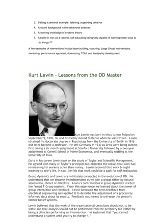 3. Setting a personal example: listening, supporting behavior

    4. A sound background in the behavioral sciences

    5. A working knowledge of systems theory

    6. A belief in man as a rational, self-educating being fully capable of learning better ways to
         do things.[13]

A few examples of interventions include team building, coaching, Large Group Interventions,
mentoring, performance appraisal, downsizing, TQM, and leadership development.




Kurt Lewin – Lessons from the OD Master




                                    Kurt Lewin was born in what is now Poland on
September 9, 1890. He and his family moved to Berlin when he was fifteen. Lewin
obtained his doctorate degree in Psychology from the University of Berlin in 1916
and later become a professor. He left Germany in 1930 as Jews were being ousted,
first taking a six month assignment at Stanford University followed by a two-year
assignment at Cornell School of Home Economics, and eventually settling at the
University of Iowa.
Early in his career Lewin took on the study of Taylor and Scientific Management.
He agreed with many of Taylor’s principles but objected the notion that work had
no meaning for workers other than money. Lewin believed that work brought
meaning to one’s life. In fact, he felt that work could be a path for self-realization.
Group dynamics and Lewin are intricately connected in the evolution of OD. He
understood that we become interdependent as we join a group either by natural
association, choice or directive. Lewin’s contributions in group dynamics started
the famed T-Group sessions. From this experience we learned about the power of
group interaction and feedback. Lewin borrowed the term feedback from
electrical engineering and applied it to describe the adjustment of a process by
informed data about its results. Feedback was meant to unfreeze the person’s
former belief systems.
Lewin believed that the work of the organizational consultant should not to be
static and that analysis should not be performed from the periphery but rather by
being a clinician performing an intervention. He sustained that “you cannot
understand a system until you try to change it.”
 