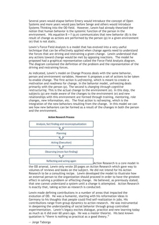 Several years would elapse before Emery would introduce the concept of Open
Systems and more years would pass before Senge and others would introduce
Systems Thinking into the OD field. However, Lewin had already theorized the
notion that human behavior is the systemic function of the person in the
environment. His equation B = f (p,e) communicates that new behavior (B) is the
result of change as actions are performed by the person (p) in a given environment
(e) that is not static.
Lewin’s Force Field Analysis is a model that has evolved into a very useful
technique that can be effectively applied when change agents need to understand
the forces that are driving and restraining a given change. Lewin understood that
any actions toward change would be met by opposing reactions. The model he
proposed had a graphical representation called the Force Field Analysis diagram.
The diagram contained the definition of the problem and the representation of the
driving and restraining forces.
As indicated, Lewin’s model on Change Process deals with the same behavior,
person and environment variables. However it proposes a set of actions to be taken
to enable change. The first action is unfreezing, which is meant to create a
motivation and readiness for change. In the behavior model, unfreezing deals
primarily with the person (p). The second is changing through cognitive
restructuring. This is the actual change to the environment (e). In this step, the
subjects (p) are made aware of the changes to the environment (e) and new
relationships with this environment are formed through training, mentoring, role
changes, new information, etc. The final action is refreezing, which is the
integration of the new behaviors resulting from the change. In this model we can
see how new behaviors can be formed as a result of the changes in both the person
and the environment.




                                                  Action Research is a core model in
the OD arsenal. Lewin only wrote 20 pages on Action Research which gave way to
volumes of reviews and books on the subject. He did not intend for his Action
Research to be a consulting recipe. Lewin developed the model to illustrate how
an external person to the organization should proceed in order to have the greatest
effect in solving a problem or effecting change. He believed, as previously stated,
that one cannot understand a system until a change is attempted. Action Research
is exactly that, taking action as research is conducted.
Lewin made defining contributions in a number of areas that impacted the
evolution of OD. He was a humanist, starting with his reformation ideas in
Germany to his thoughts that people could find self-realization in jobs. His
contributions range from group dynamics to action research. He was instrumental
in deepening the understanding of social behavior through group controlled
experimentation. Lewin’s legacy excites dialogue, practice and new learning today
as much as it did over 60 years ago. He was a master theorist. His best known
quotation is “there is nothing so practical as a good theory.”
-- Jorge Taborga
 