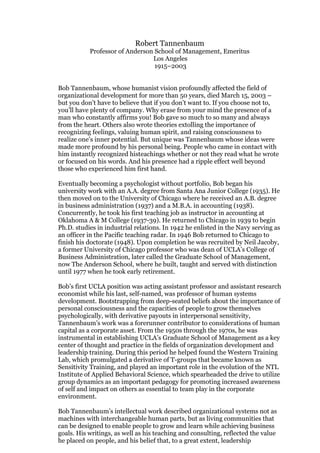 Robert Tannenbaum
           Professor of Anderson School of Management, Emeritus
                                Los Angeles
                                 1915–2003


Bob Tannenbaum, whose humanist vision profoundly affected the field of
organizational development for more than 50 years, died March 15, 2003 –
but you don’t have to believe that if you don’t want to. If you choose not to,
you’ll have plenty of company. Why erase from your mind the presence of a
man who constantly affirms you! Bob gave so much to so many and always
from the heart. Others also wrote theories extolling the importance of
recognizing feelings, valuing human spirit, and raising consciousness to
realize one’s inner potential. But unique was Tannenbaum whose ideas were
made more profound by his personal being. People who came in contact with
him instantly recognized histeachings whether or not they read what he wrote
or focused on his words. And his presence had a ripple effect well beyond
those who experienced him first hand.

Eventually becoming a psychologist without portfolio, Bob began his
university work with an A.A. degree from Santa Ana Junior College (1935). He
then moved on to the University of Chicago where he received an A.B. degree
in business administration (1937) and a M.B.A. in accounting (1938).
Concurrently, he took his first teaching job as instructor in accounting at
Oklahoma A & M College (1937-39). He returned to Chicago in 1939 to begin
Ph.D. studies in industrial relations. In 1942 he enlisted in the Navy serving as
an officer in the Pacific teaching radar. In 1946 Bob returned to Chicago to
finish his doctorate (1948). Upon completion he was recruited by Neil Jacoby,
a former University of Chicago professor who was dean of UCLA’s College of
Business Administration, later called the Graduate School of Management,
now The Anderson School, where he built, taught and served with distinction
until 1977 when he took early retirement.

Bob’s first UCLA position was acting assistant professor and assistant research
economist while his last, self-named, was professor of human systems
development. Bootstrapping from deep-seated beliefs about the importance of
personal consciousness and the capacities of people to grow themselves
psychologically, with derivative payouts in interpersonal sensitivity,
Tannenbaum’s work was a forerunner contributor to considerations of human
capital as a corporate asset. From the 1950s through the 1970s, he was
instrumental in establishing UCLA’s Graduate School of Management as a key
center of thought and practice in the fields of organization development and
leadership training. During this period he helped found the Western Training
Lab, which promulgated a derivative of T-groups that became known as
Sensitivity Training, and played an important role in the evolution of the NTL
Institute of Applied Behavioral Science, which spearheaded the drive to utilize
group dynamics as an important pedagogy for promoting increased awareness
of self and impact on others as essential to team play in the corporate
environment.

Bob Tannenbaum’s intellectual work described organizational systems not as
machines with interchangeable human parts, but as living communities that
can be designed to enable people to grow and learn while achieving business
goals. His writings, as well as his teaching and consulting, reflected the value
he placed on people, and his belief that, to a great extent, leadership
 