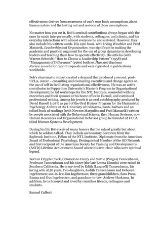 effectiveness derives from awareness of one’s own basic assumptions about
human nature and the testing out and revision of those assumptions.

No matter how you cut it, Bob’s seminal contributions always began with the
ones he made interpersonally, with students, colleagues, and clients, and his
everyday interactions with almost everyone he encountered. However, they
also include his written words. His 1961 book, with Irving Weschler and Fred
Massarik, Leadership and Organization, was significant in making the
academic and practical argument for the use of group dynamics in developing
leaders and teaching them how to operate effectively. His articles (with
Warren Schmidt) “How to Choose a Leadership Pattern” (1958) and
“Management of Differences” (1960) both set Harvard Business
Review records for reprint requests and were reprinted in publications
worldwide.

Bob’s charismatic impact created a demand that produced a second, post-
UCLA, career – consulting and counseling executives and change agents on
the use of self in facilitating organizational effectiveness. He was an active
contributor to Pepperdine University’s Master’s Program in Organizational
Development; he led workshops for the NTL Institute, counseled with top
executives and their spouses at his home office in Carmel, and continued
professional writing. Among his jewels is an oral autobiography produced by
David Russell (1987) as part of the Oral History Program for the Humanistic
Psychology Archive at the University of California, Santa Barbara and an
edited book of readings (with Newton Margulies and Fred Massarik) written
by people associated with the Behavioral Science, then Human Systems, now
Human Resources and Organizational Behavior group he founded at UCLA,
titled Human Systems Development.

During his life Bob received many honors that he valued greatly but about
which he seldom talked. They include an honorary doctorate from the
Saybrook Institute, Fellow of the NTL Institute, Diplomate from the American
Board of Professional Psychology, Distinguished Member of the OD Network
and first recipient of the American Society for Training and Development’s
(ASTD) Lifetime Achievement Award where his arm-chair talks were spiritual
legend.

Born in Cripple Creek, Colorado to Henry and Nettie (Porges) Tannenbaum,
Professor Tannenbaum and his sister (the late Emma Elconin) were raised in
Southern California. He is survived by Edith (Lazaroff) Tannenbaum, his
loving wife of 58 years; two daughters, Judith Tannenbaum and Deborah
Ingebretsen; son-in-law Jim Ingebretsen; three grandchildren, Sara Press,
Emma and Gus Ingebretsen; and grandson-in-law, Andrew Harkness. In
addition, he is honored and loved by countless friends, colleagues and
students.

Samuel Culbert
 